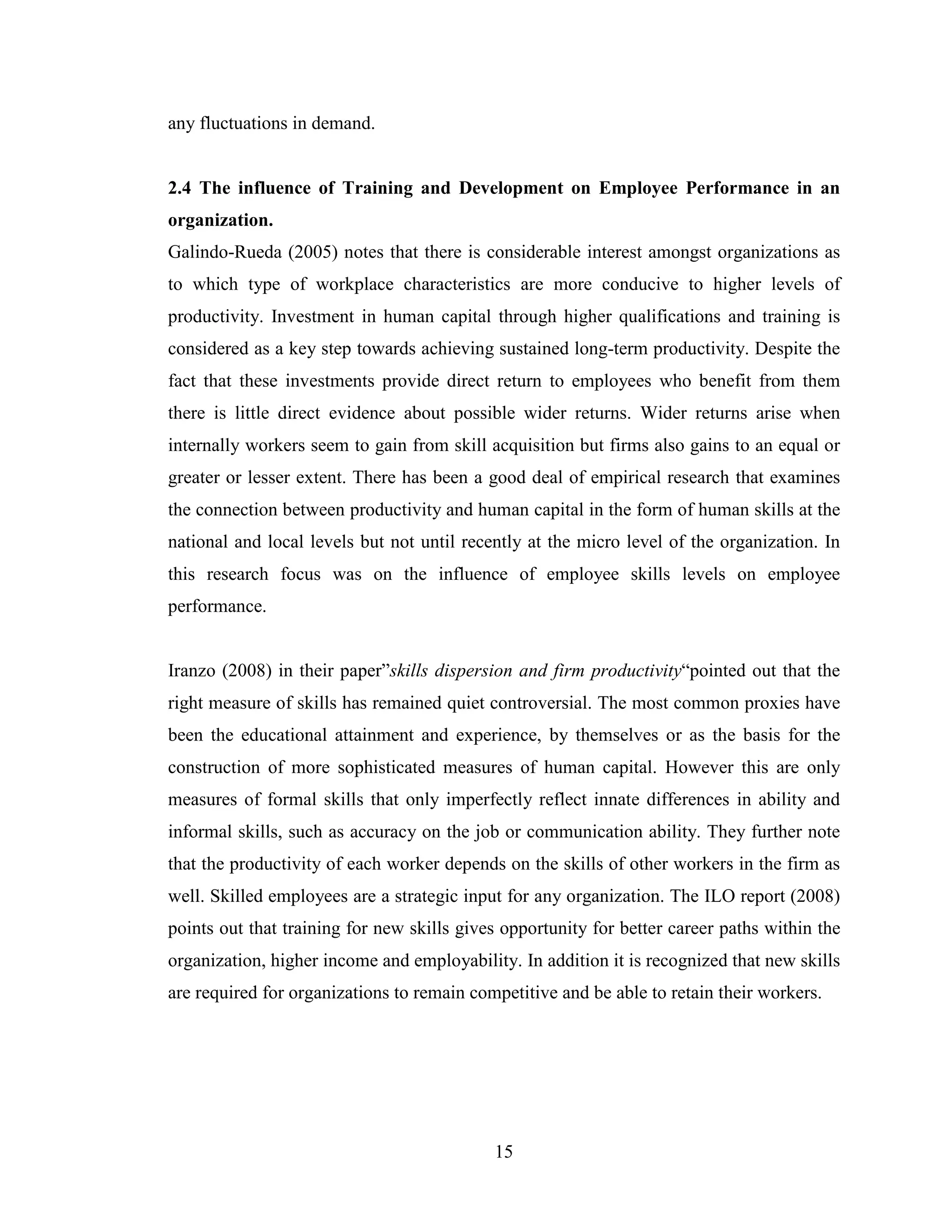 15
any fluctuations in demand.
2.4 The influence of Training and Development on Employee Performance in an
organization.
Galindo-Rueda (2005) notes that there is considerable interest amongst organizations as
to which type of workplace characteristics are more conducive to higher levels of
productivity. Investment in human capital through higher qualifications and training is
considered as a key step towards achieving sustained long-term productivity. Despite the
fact that these investments provide direct return to employees who benefit from them
there is little direct evidence about possible wider returns. Wider returns arise when
internally workers seem to gain from skill acquisition but firms also gains to an equal or
greater or lesser extent. There has been a good deal of empirical research that examines
the connection between productivity and human capital in the form of human skills at the
national and local levels but not until recently at the micro level of the organization. In
this research focus was on the influence of employee skills levels on employee
performance.
Iranzo (2008) in their paper”skills dispersion and firm productivity“pointed out that the
right measure of skills has remained quiet controversial. The most common proxies have
been the educational attainment and experience, by themselves or as the basis for the
construction of more sophisticated measures of human capital. However this are only
measures of formal skills that only imperfectly reflect innate differences in ability and
informal skills, such as accuracy on the job or communication ability. They further note
that the productivity of each worker depends on the skills of other workers in the firm as
well. Skilled employees are a strategic input for any organization. The ILO report (2008)
points out that training for new skills gives opportunity for better career paths within the
organization, higher income and employability. In addition it is recognized that new skills
are required for organizations to remain competitive and be able to retain their workers.
 