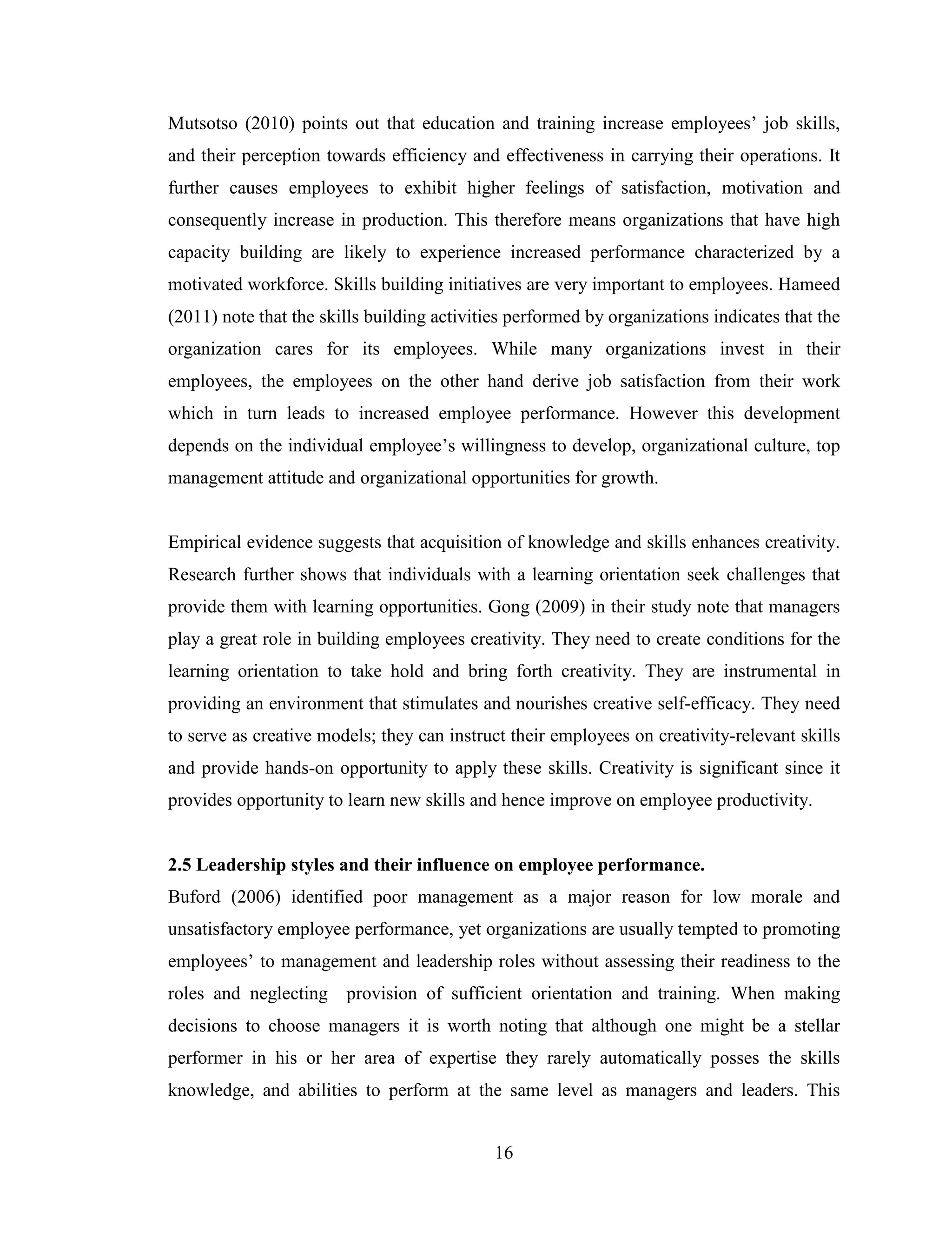 16
Mutsotso (2010) points out that education and training increase employees’ job skills,
and their perception towards efficiency and effectiveness in carrying their operations. It
further causes employees to exhibit higher feelings of satisfaction, motivation and
consequently increase in production. This therefore means organizations that have high
capacity building are likely to experience increased performance characterized by a
motivated workforce. Skills building initiatives are very important to employees. Hameed
(2011) note that the skills building activities performed by organizations indicates that the
organization cares for its employees. While many organizations invest in their
employees, the employees on the other hand derive job satisfaction from their work
which in turn leads to increased employee performance. However this development
depends on the individual employee’s willingness to develop, organizational culture, top
management attitude and organizational opportunities for growth.
Empirical evidence suggests that acquisition of knowledge and skills enhances creativity.
Research further shows that individuals with a learning orientation seek challenges that
provide them with learning opportunities. Gong (2009) in their study note that managers
play a great role in building employees creativity. They need to create conditions for the
learning orientation to take hold and bring forth creativity. They are instrumental in
providing an environment that stimulates and nourishes creative self-efficacy. They need
to serve as creative models; they can instruct their employees on creativity-relevant skills
and provide hands-on opportunity to apply these skills. Creativity is significant since it
provides opportunity to learn new skills and hence improve on employee productivity.
2.5 Leadership styles and their influence on employee performance.
Buford (2006) identified poor management as a major reason for low morale and
unsatisfactory employee performance, yet organizations are usually tempted to promoting
employees’ to management and leadership roles without assessing their readiness to the
roles and neglecting provision of sufficient orientation and training. When making
decisions to choose managers it is worth noting that although one might be a stellar
performer in his or her area of expertise they rarely automatically posses the skills
knowledge, and abilities to perform at the same level as managers and leaders. This
 