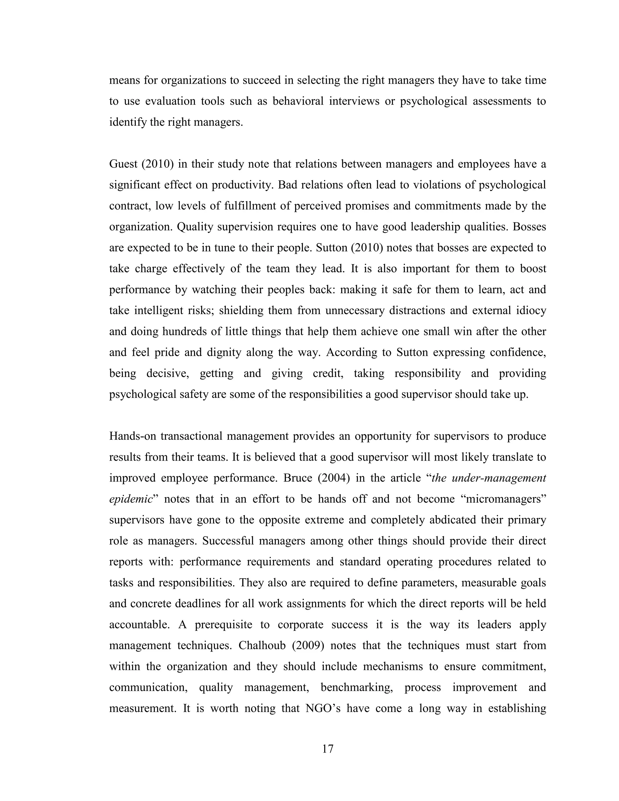 17
means for organizations to succeed in selecting the right managers they have to take time
to use evaluation tools such as behavioral interviews or psychological assessments to
identify the right managers.
Guest (2010) in their study note that relations between managers and employees have a
significant effect on productivity. Bad relations often lead to violations of psychological
contract, low levels of fulfillment of perceived promises and commitments made by the
organization. Quality supervision requires one to have good leadership qualities. Bosses
are expected to be in tune to their people. Sutton (2010) notes that bosses are expected to
take charge effectively of the team they lead. It is also important for them to boost
performance by watching their peoples back: making it safe for them to learn, act and
take intelligent risks; shielding them from unnecessary distractions and external idiocy
and doing hundreds of little things that help them achieve one small win after the other
and feel pride and dignity along the way. According to Sutton expressing confidence,
being decisive, getting and giving credit, taking responsibility and providing
psychological safety are some of the responsibilities a good supervisor should take up.
Hands-on transactional management provides an opportunity for supervisors to produce
results from their teams. It is believed that a good supervisor will most likely translate to
improved employee performance. Bruce (2004) in the article “the under-management
epidemic” notes that in an effort to be hands off and not become “micromanagers”
supervisors have gone to the opposite extreme and completely abdicated their primary
role as managers. Successful managers among other things should provide their direct
reports with: performance requirements and standard operating procedures related to
tasks and responsibilities. They also are required to define parameters, measurable goals
and concrete deadlines for all work assignments for which the direct reports will be held
accountable. A prerequisite to corporate success it is the way its leaders apply
management techniques. Chalhoub (2009) notes that the techniques must start from
within the organization and they should include mechanisms to ensure commitment,
communication, quality management, benchmarking, process improvement and
measurement. It is worth noting that NGO’s have come a long way in establishing
 
