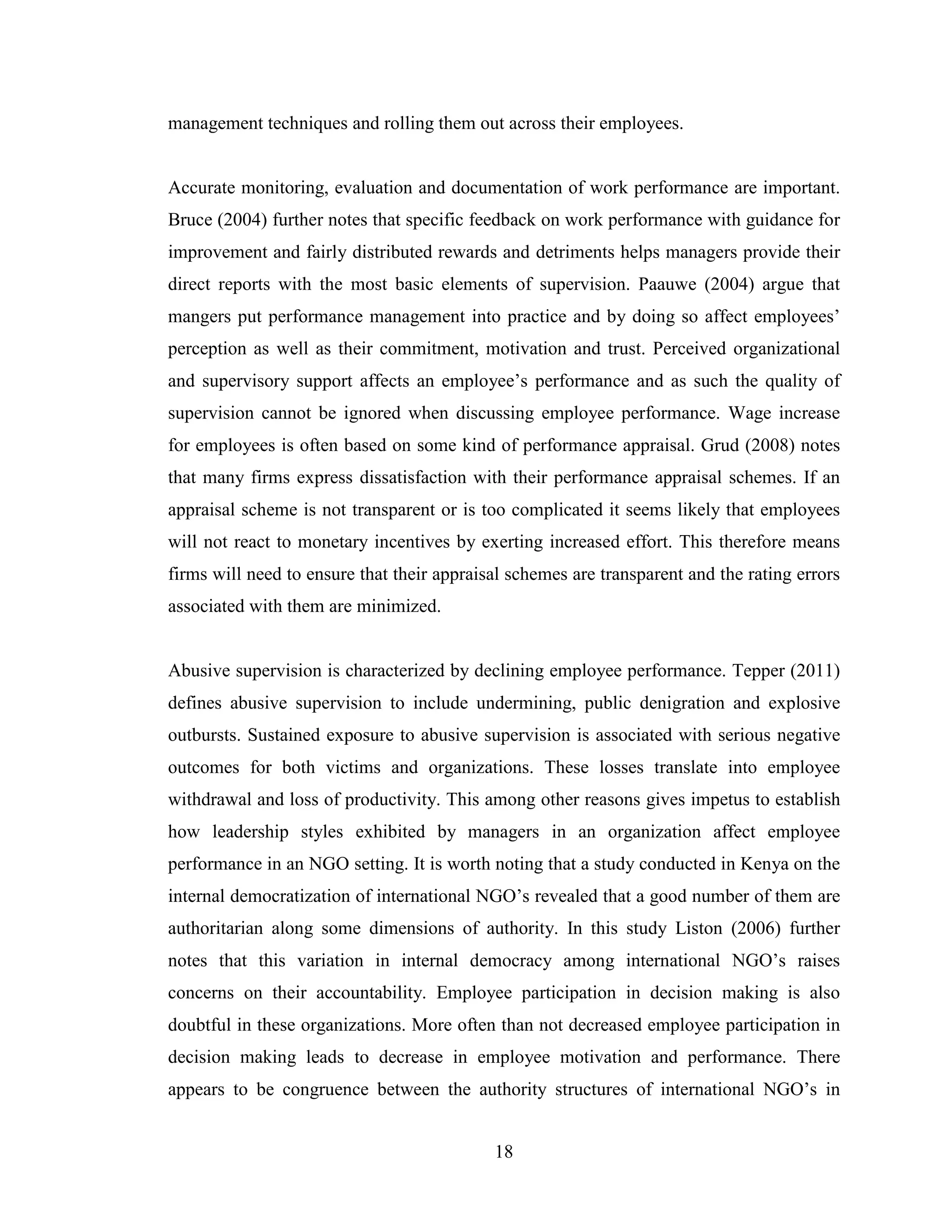 18
management techniques and rolling them out across their employees.
Accurate monitoring, evaluation and documentation of work performance are important.
Bruce (2004) further notes that specific feedback on work performance with guidance for
improvement and fairly distributed rewards and detriments helps managers provide their
direct reports with the most basic elements of supervision. Paauwe (2004) argue that
mangers put performance management into practice and by doing so affect employees’
perception as well as their commitment, motivation and trust. Perceived organizational
and supervisory support affects an employee’s performance and as such the quality of
supervision cannot be ignored when discussing employee performance. Wage increase
for employees is often based on some kind of performance appraisal. Grud (2008) notes
that many firms express dissatisfaction with their performance appraisal schemes. If an
appraisal scheme is not transparent or is too complicated it seems likely that employees
will not react to monetary incentives by exerting increased effort. This therefore means
firms will need to ensure that their appraisal schemes are transparent and the rating errors
associated with them are minimized.
Abusive supervision is characterized by declining employee performance. Tepper (2011)
defines abusive supervision to include undermining, public denigration and explosive
outbursts. Sustained exposure to abusive supervision is associated with serious negative
outcomes for both victims and organizations. These losses translate into employee
withdrawal and loss of productivity. This among other reasons gives impetus to establish
how leadership styles exhibited by managers in an organization affect employee
performance in an NGO setting. It is worth noting that a study conducted in Kenya on the
internal democratization of international NGO’s revealed that a good number of them are
authoritarian along some dimensions of authority. In this study Liston (2006) further
notes that this variation in internal democracy among international NGO’s raises
concerns on their accountability. Employee participation in decision making is also
doubtful in these organizations. More often than not decreased employee participation in
decision making leads to decrease in employee motivation and performance. There
appears to be congruence between the authority structures of international NGO’s in
 