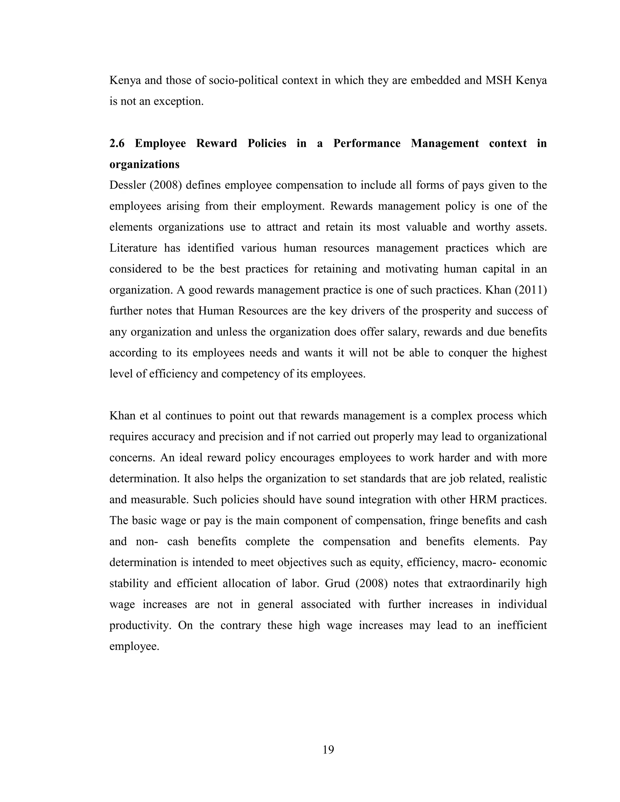19
Kenya and those of socio-political context in which they are embedded and MSH Kenya
is not an exception.
2.6 Employee Reward Policies in a Performance Management context in
organizations
Dessler (2008) defines employee compensation to include all forms of pays given to the
employees arising from their employment. Rewards management policy is one of the
elements organizations use to attract and retain its most valuable and worthy assets.
Literature has identified various human resources management practices which are
considered to be the best practices for retaining and motivating human capital in an
organization. A good rewards management practice is one of such practices. Khan (2011)
further notes that Human Resources are the key drivers of the prosperity and success of
any organization and unless the organization does offer salary, rewards and due benefits
according to its employees needs and wants it will not be able to conquer the highest
level of efficiency and competency of its employees.
Khan et al continues to point out that rewards management is a complex process which
requires accuracy and precision and if not carried out properly may lead to organizational
concerns. An ideal reward policy encourages employees to work harder and with more
determination. It also helps the organization to set standards that are job related, realistic
and measurable. Such policies should have sound integration with other HRM practices.
The basic wage or pay is the main component of compensation, fringe benefits and cash
and non- cash benefits complete the compensation and benefits elements. Pay
determination is intended to meet objectives such as equity, efficiency, macro- economic
stability and efficient allocation of labor. Grud (2008) notes that extraordinarily high
wage increases are not in general associated with further increases in individual
productivity. On the contrary these high wage increases may lead to an inefficient
employee.
 