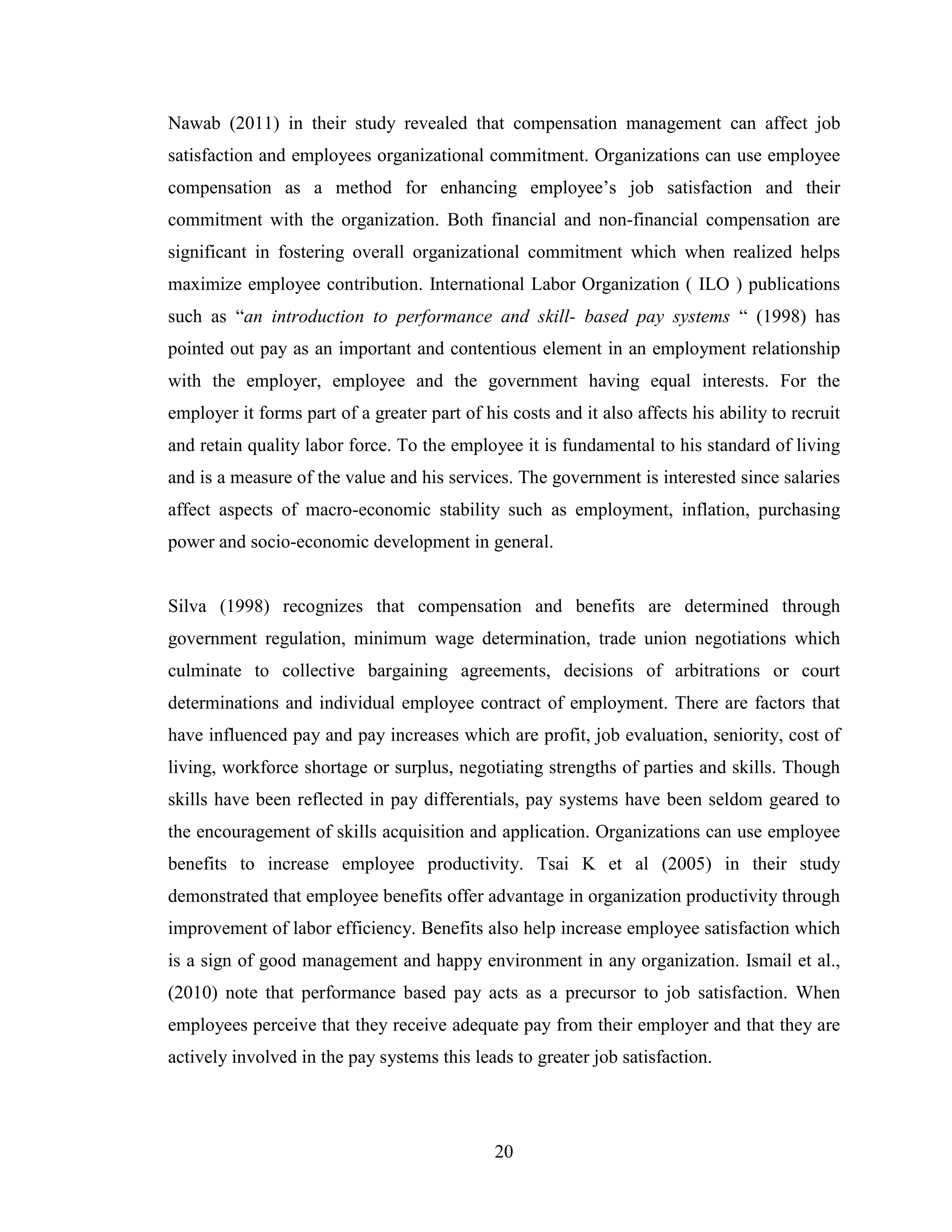 20
Nawab (2011) in their study revealed that compensation management can affect job
satisfaction and employees organizational commitment. Organizations can use employee
compensation as a method for enhancing employee’s job satisfaction and their
commitment with the organization. Both financial and non-financial compensation are
significant in fostering overall organizational commitment which when realized helps
maximize employee contribution. International Labor Organization ( ILO ) publications
such as “an introduction to performance and skill- based pay systems “ (1998) has
pointed out pay as an important and contentious element in an employment relationship
with the employer, employee and the government having equal interests. For the
employer it forms part of a greater part of his costs and it also affects his ability to recruit
and retain quality labor force. To the employee it is fundamental to his standard of living
and is a measure of the value and his services. The government is interested since salaries
affect aspects of macro-economic stability such as employment, inflation, purchasing
power and socio-economic development in general.
Silva (1998) recognizes that compensation and benefits are determined through
government regulation, minimum wage determination, trade union negotiations which
culminate to collective bargaining agreements, decisions of arbitrations or court
determinations and individual employee contract of employment. There are factors that
have influenced pay and pay increases which are profit, job evaluation, seniority, cost of
living, workforce shortage or surplus, negotiating strengths of parties and skills. Though
skills have been reflected in pay differentials, pay systems have been seldom geared to
the encouragement of skills acquisition and application. Organizations can use employee
benefits to increase employee productivity. Tsai K et al (2005) in their study
demonstrated that employee benefits offer advantage in organization productivity through
improvement of labor efficiency. Benefits also help increase employee satisfaction which
is a sign of good management and happy environment in any organization. Ismail et al.,
(2010) note that performance based pay acts as a precursor to job satisfaction. When
employees perceive that they receive adequate pay from their employer and that they are
actively involved in the pay systems this leads to greater job satisfaction.
 