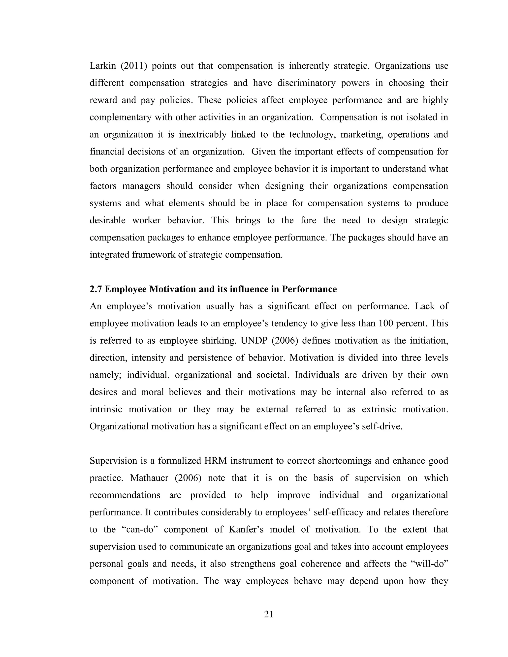 21
Larkin (2011) points out that compensation is inherently strategic. Organizations use
different compensation strategies and have discriminatory powers in choosing their
reward and pay policies. These policies affect employee performance and are highly
complementary with other activities in an organization. Compensation is not isolated in
an organization it is inextricably linked to the technology, marketing, operations and
financial decisions of an organization. Given the important effects of compensation for
both organization performance and employee behavior it is important to understand what
factors managers should consider when designing their organizations compensation
systems and what elements should be in place for compensation systems to produce
desirable worker behavior. This brings to the fore the need to design strategic
compensation packages to enhance employee performance. The packages should have an
integrated framework of strategic compensation.
2.7 Employee Motivation and its influence in Performance
An employee’s motivation usually has a significant effect on performance. Lack of
employee motivation leads to an employee’s tendency to give less than 100 percent. This
is referred to as employee shirking. UNDP (2006) defines motivation as the initiation,
direction, intensity and persistence of behavior. Motivation is divided into three levels
namely; individual, organizational and societal. Individuals are driven by their own
desires and moral believes and their motivations may be internal also referred to as
intrinsic motivation or they may be external referred to as extrinsic motivation.
Organizational motivation has a significant effect on an employee’s self-drive.
Supervision is a formalized HRM instrument to correct shortcomings and enhance good
practice. Mathauer (2006) note that it is on the basis of supervision on which
recommendations are provided to help improve individual and organizational
performance. It contributes considerably to employees’ self-efficacy and relates therefore
to the “can-do” component of Kanfer’s model of motivation. To the extent that
supervision used to communicate an organizations goal and takes into account employees
personal goals and needs, it also strengthens goal coherence and affects the “will-do”
component of motivation. The way employees behave may depend upon how they
 