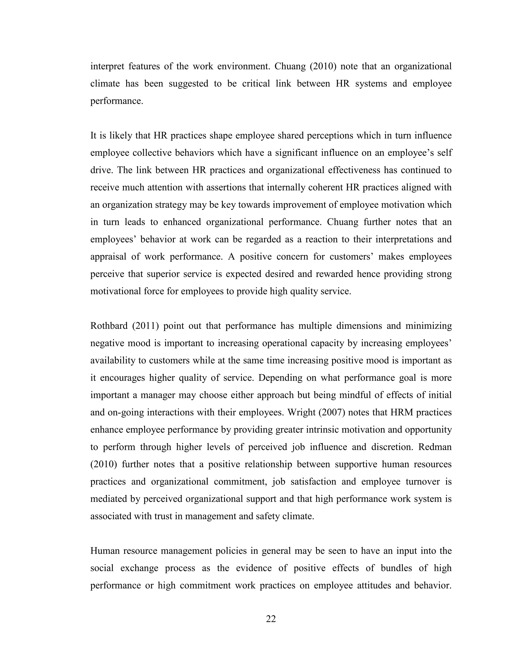 22
interpret features of the work environment. Chuang (2010) note that an organizational
climate has been suggested to be critical link between HR systems and employee
performance.
It is likely that HR practices shape employee shared perceptions which in turn influence
employee collective behaviors which have a significant influence on an employee’s self
drive. The link between HR practices and organizational effectiveness has continued to
receive much attention with assertions that internally coherent HR practices aligned with
an organization strategy may be key towards improvement of employee motivation which
in turn leads to enhanced organizational performance. Chuang further notes that an
employees’ behavior at work can be regarded as a reaction to their interpretations and
appraisal of work performance. A positive concern for customers’ makes employees
perceive that superior service is expected desired and rewarded hence providing strong
motivational force for employees to provide high quality service.
Rothbard (2011) point out that performance has multiple dimensions and minimizing
negative mood is important to increasing operational capacity by increasing employees’
availability to customers while at the same time increasing positive mood is important as
it encourages higher quality of service. Depending on what performance goal is more
important a manager may choose either approach but being mindful of effects of initial
and on-going interactions with their employees. Wright (2007) notes that HRM practices
enhance employee performance by providing greater intrinsic motivation and opportunity
to perform through higher levels of perceived job influence and discretion. Redman
(2010) further notes that a positive relationship between supportive human resources
practices and organizational commitment, job satisfaction and employee turnover is
mediated by perceived organizational support and that high performance work system is
associated with trust in management and safety climate.
Human resource management policies in general may be seen to have an input into the
social exchange process as the evidence of positive effects of bundles of high
performance or high commitment work practices on employee attitudes and behavior.
 