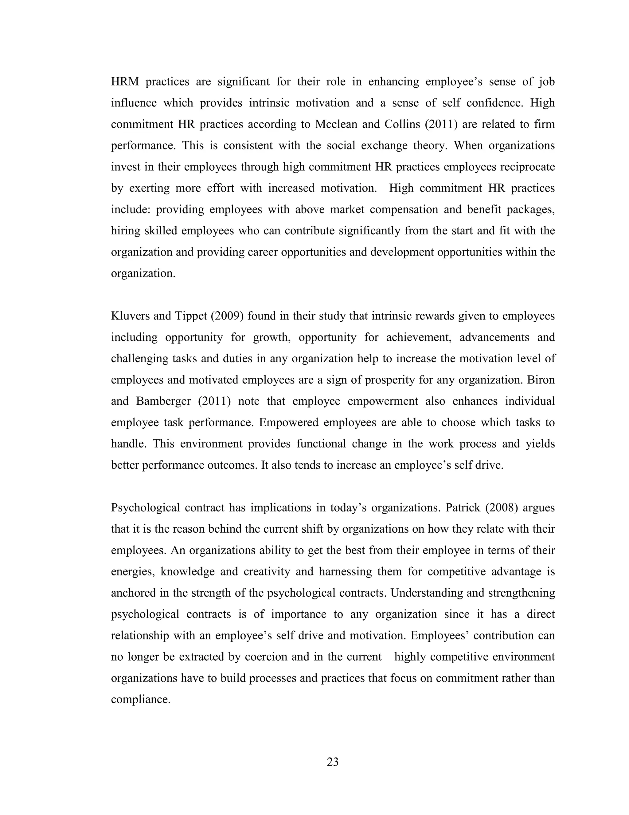 23
HRM practices are significant for their role in enhancing employee’s sense of job
influence which provides intrinsic motivation and a sense of self confidence. High
commitment HR practices according to Mcclean and Collins (2011) are related to firm
performance. This is consistent with the social exchange theory. When organizations
invest in their employees through high commitment HR practices employees reciprocate
by exerting more effort with increased motivation. High commitment HR practices
include: providing employees with above market compensation and benefit packages,
hiring skilled employees who can contribute significantly from the start and fit with the
organization and providing career opportunities and development opportunities within the
organization.
Kluvers and Tippet (2009) found in their study that intrinsic rewards given to employees
including opportunity for growth, opportunity for achievement, advancements and
challenging tasks and duties in any organization help to increase the motivation level of
employees and motivated employees are a sign of prosperity for any organization. Biron
and Bamberger (2011) note that employee empowerment also enhances individual
employee task performance. Empowered employees are able to choose which tasks to
handle. This environment provides functional change in the work process and yields
better performance outcomes. It also tends to increase an employee’s self drive.
Psychological contract has implications in today’s organizations. Patrick (2008) argues
that it is the reason behind the current shift by organizations on how they relate with their
employees. An organizations ability to get the best from their employee in terms of their
energies, knowledge and creativity and harnessing them for competitive advantage is
anchored in the strength of the psychological contracts. Understanding and strengthening
psychological contracts is of importance to any organization since it has a direct
relationship with an employee’s self drive and motivation. Employees’ contribution can
no longer be extracted by coercion and in the current highly competitive environment
organizations have to build processes and practices that focus on commitment rather than
compliance.
 
