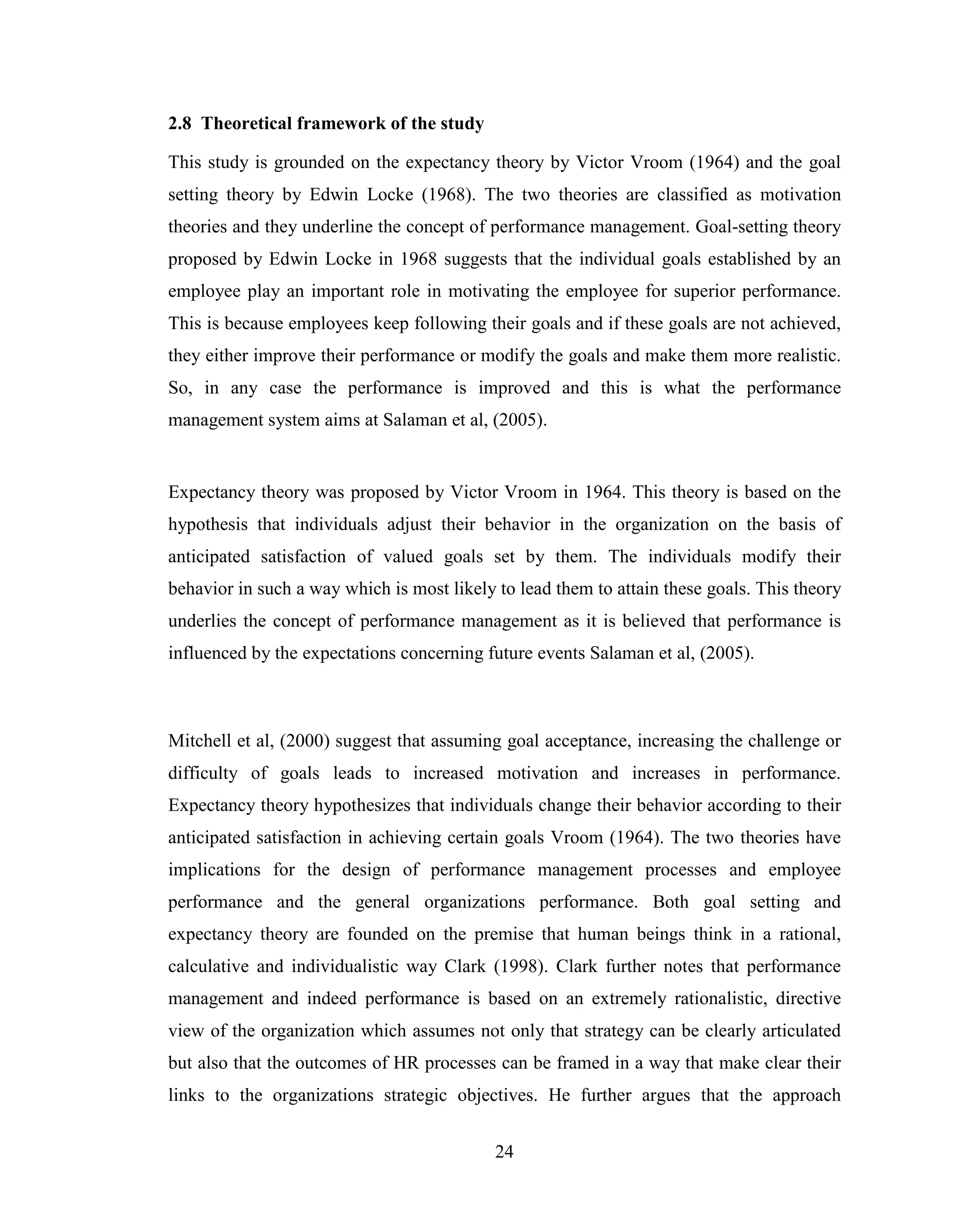 24
2.8 Theoretical framework of the study
This study is grounded on the expectancy theory by Victor Vroom (1964) and the goal
setting theory by Edwin Locke (1968). The two theories are classified as motivation
theories and they underline the concept of performance management. Goal-setting theory
proposed by Edwin Locke in 1968 suggests that the individual goals established by an
employee play an important role in motivating the employee for superior performance.
This is because employees keep following their goals and if these goals are not achieved,
they either improve their performance or modify the goals and make them more realistic.
So, in any case the performance is improved and this is what the performance
management system aims at Salaman et al, (2005).
Expectancy theory was proposed by Victor Vroom in 1964. This theory is based on the
hypothesis that individuals adjust their behavior in the organization on the basis of
anticipated satisfaction of valued goals set by them. The individuals modify their
behavior in such a way which is most likely to lead them to attain these goals. This theory
underlies the concept of performance management as it is believed that performance is
influenced by the expectations concerning future events Salaman et al, (2005).
Mitchell et al, (2000) suggest that assuming goal acceptance, increasing the challenge or
difficulty of goals leads to increased motivation and increases in performance.
Expectancy theory hypothesizes that individuals change their behavior according to their
anticipated satisfaction in achieving certain goals Vroom (1964). The two theories have
implications for the design of performance management processes and employee
performance and the general organizations performance. Both goal setting and
expectancy theory are founded on the premise that human beings think in a rational,
calculative and individualistic way Clark (1998). Clark further notes that performance
management and indeed performance is based on an extremely rationalistic, directive
view of the organization which assumes not only that strategy can be clearly articulated
but also that the outcomes of HR processes can be framed in a way that make clear their
links to the organizations strategic objectives. He further argues that the approach
 