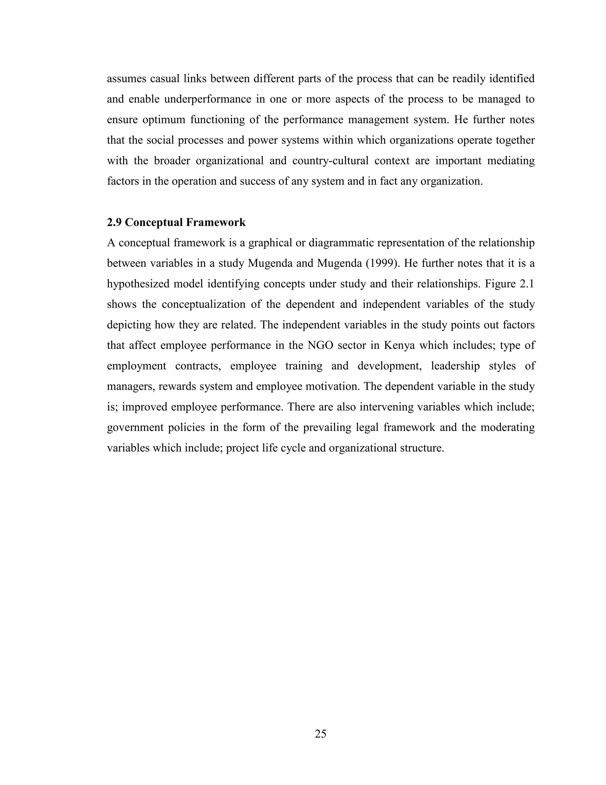 25
assumes casual links between different parts of the process that can be readily identified
and enable underperformance in one or more aspects of the process to be managed to
ensure optimum functioning of the performance management system. He further notes
that the social processes and power systems within which organizations operate together
with the broader organizational and country-cultural context are important mediating
factors in the operation and success of any system and in fact any organization.
2.9 Conceptual Framework
A conceptual framework is a graphical or diagrammatic representation of the relationship
between variables in a study Mugenda and Mugenda (1999). He further notes that it is a
hypothesized model identifying concepts under study and their relationships. Figure 2.1
shows the conceptualization of the dependent and independent variables of the study
depicting how they are related. The independent variables in the study points out factors
that affect employee performance in the NGO sector in Kenya which includes; type of
employment contracts, employee training and development, leadership styles of
managers, rewards system and employee motivation. The dependent variable in the study
is; improved employee performance. There are also intervening variables which include;
government policies in the form of the prevailing legal framework and the moderating
variables which include; project life cycle and organizational structure.
 
