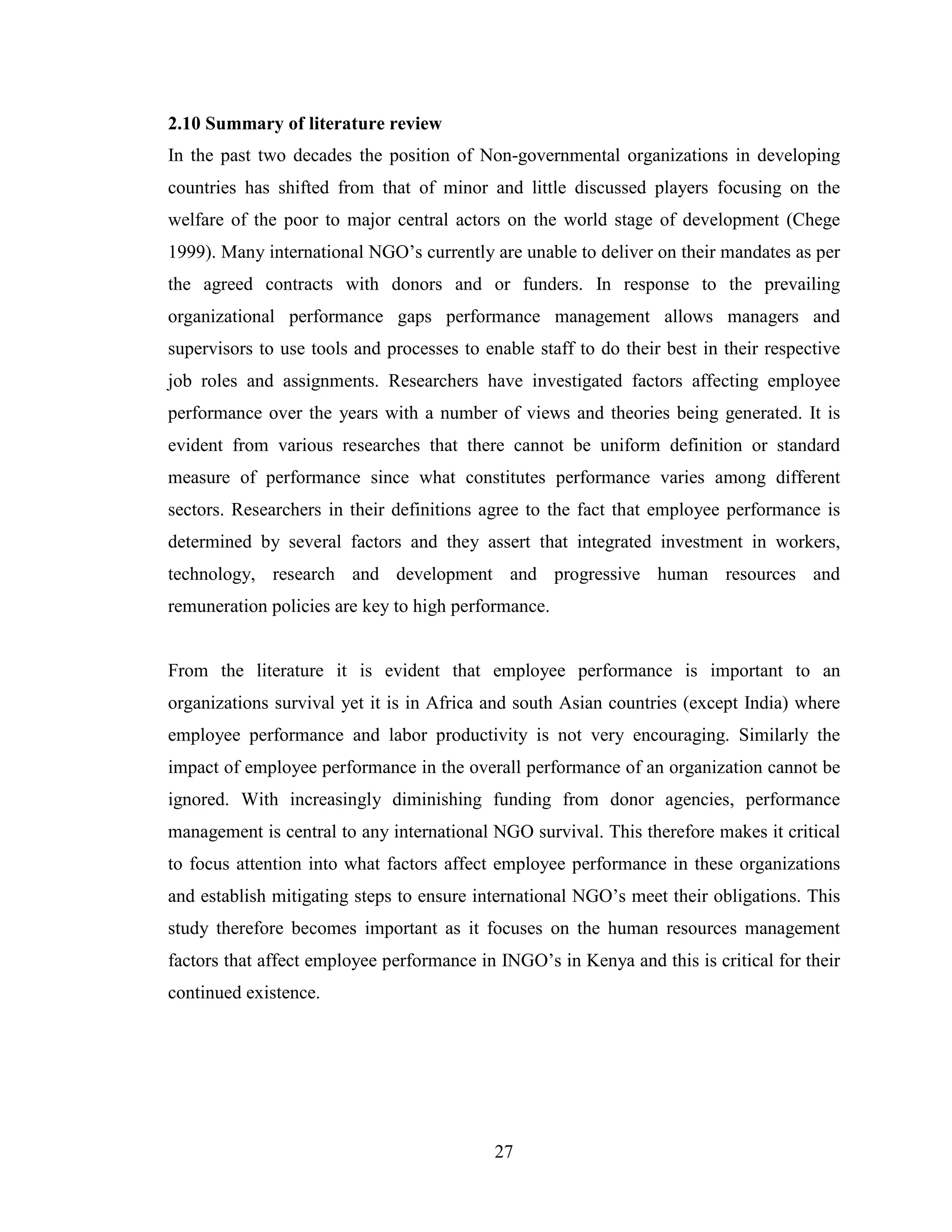 27
2.10 Summary of literature review
In the past two decades the position of Non-governmental organizations in developing
countries has shifted from that of minor and little discussed players focusing on the
welfare of the poor to major central actors on the world stage of development (Chege
1999). Many international NGO’s currently are unable to deliver on their mandates as per
the agreed contracts with donors and or funders. In response to the prevailing
organizational performance gaps performance management allows managers and
supervisors to use tools and processes to enable staff to do their best in their respective
job roles and assignments. Researchers have investigated factors affecting employee
performance over the years with a number of views and theories being generated. It is
evident from various researches that there cannot be uniform definition or standard
measure of performance since what constitutes performance varies among different
sectors. Researchers in their definitions agree to the fact that employee performance is
determined by several factors and they assert that integrated investment in workers,
technology, research and development and progressive human resources and
remuneration policies are key to high performance.
From the literature it is evident that employee performance is important to an
organizations survival yet it is in Africa and south Asian countries (except India) where
employee performance and labor productivity is not very encouraging. Similarly the
impact of employee performance in the overall performance of an organization cannot be
ignored. With increasingly diminishing funding from donor agencies, performance
management is central to any international NGO survival. This therefore makes it critical
to focus attention into what factors affect employee performance in these organizations
and establish mitigating steps to ensure international NGO’s meet their obligations. This
study therefore becomes important as it focuses on the human resources management
factors that affect employee performance in INGO’s in Kenya and this is critical for their
continued existence.
 