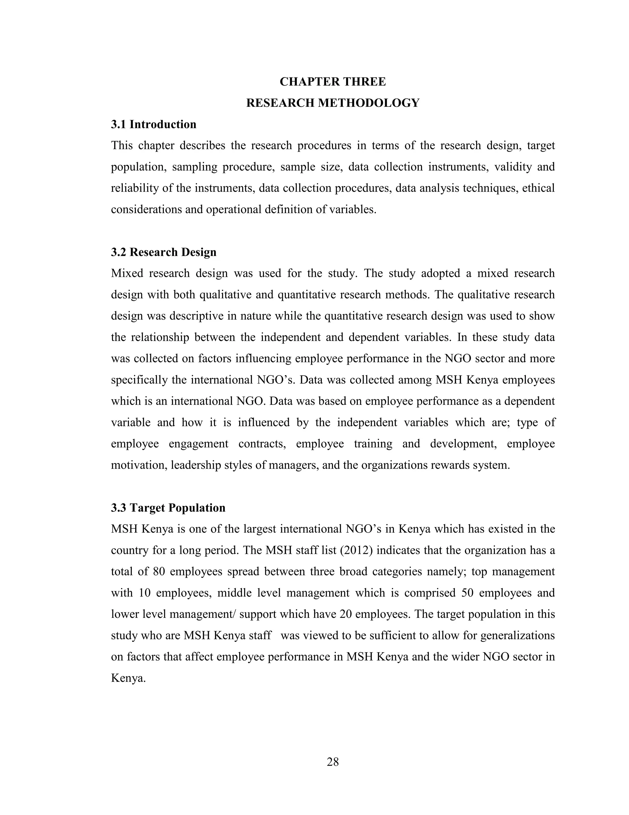 28
CHAPTER THREE
RESEARCH METHODOLOGY
3.1 Introduction
This chapter describes the research procedures in terms of the research design, target
population, sampling procedure, sample size, data collection instruments, validity and
reliability of the instruments, data collection procedures, data analysis techniques, ethical
considerations and operational definition of variables.
3.2 Research Design
Mixed research design was used for the study. The study adopted a mixed research
design with both qualitative and quantitative research methods. The qualitative research
design was descriptive in nature while the quantitative research design was used to show
the relationship between the independent and dependent variables. In these study data
was collected on factors influencing employee performance in the NGO sector and more
specifically the international NGO’s. Data was collected among MSH Kenya employees
which is an international NGO. Data was based on employee performance as a dependent
variable and how it is influenced by the independent variables which are; type of
employee engagement contracts, employee training and development, employee
motivation, leadership styles of managers, and the organizations rewards system.
3.3 Target Population
MSH Kenya is one of the largest international NGO’s in Kenya which has existed in the
country for a long period. The MSH staff list (2012) indicates that the organization has a
total of 80 employees spread between three broad categories namely; top management
with 10 employees, middle level management which is comprised 50 employees and
lower level management/ support which have 20 employees. The target population in this
study who are MSH Kenya staff was viewed to be sufficient to allow for generalizations
on factors that affect employee performance in MSH Kenya and the wider NGO sector in
Kenya.
 