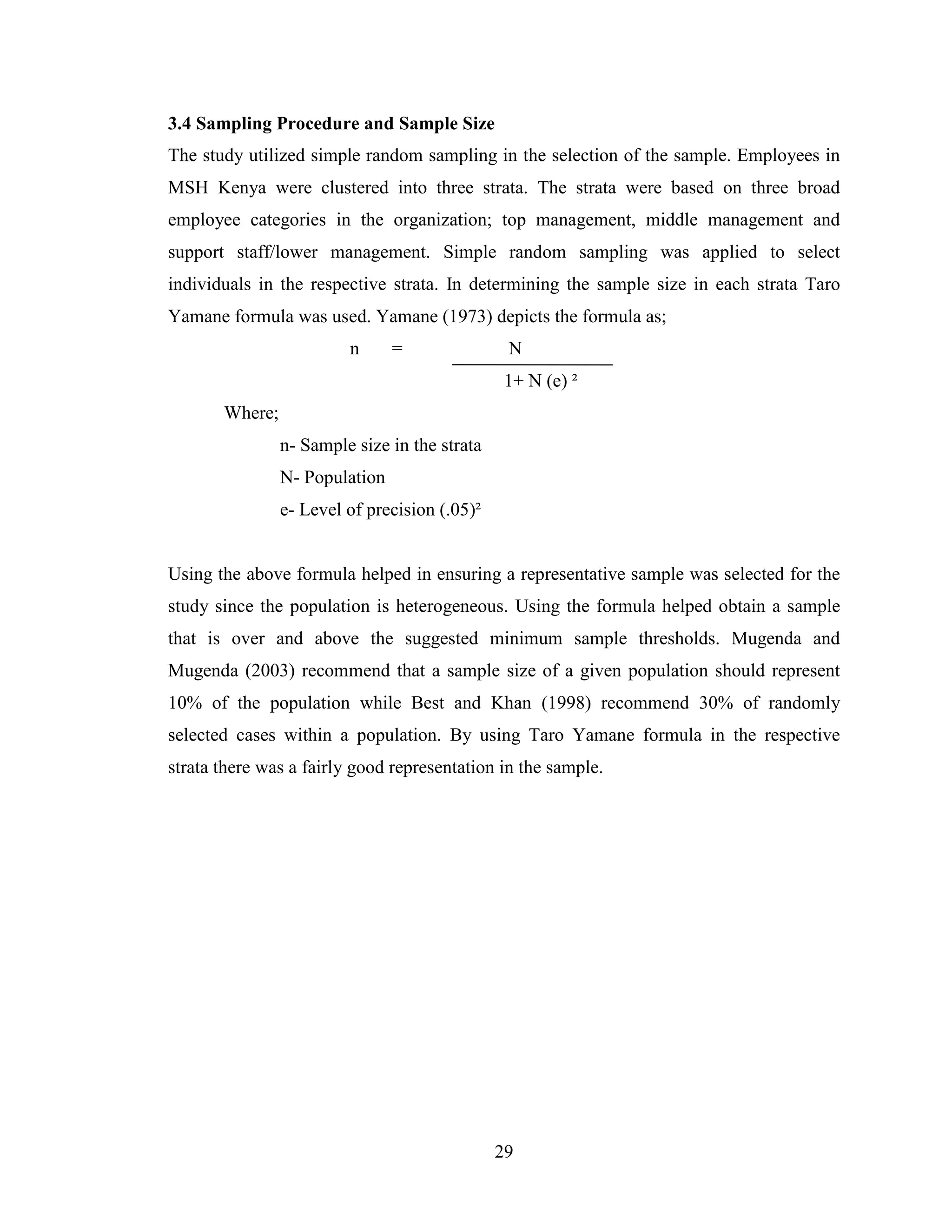 29
3.4 Sampling Procedure and Sample Size
The study utilized simple random sampling in the selection of the sample. Employees in
MSH Kenya were clustered into three strata. The strata were based on three broad
employee categories in the organization; top management, middle management and
support staff/lower management. Simple random sampling was applied to select
individuals in the respective strata. In determining the sample size in each strata Taro
Yamane formula was used. Yamane (1973) depicts the formula as;
n = N
1+ N (e) ²
Where;
n- Sample size in the strata
N- Population
e- Level of precision (.05)²
Using the above formula helped in ensuring a representative sample was selected for the
study since the population is heterogeneous. Using the formula helped obtain a sample
that is over and above the suggested minimum sample thresholds. Mugenda and
Mugenda (2003) recommend that a sample size of a given population should represent
10% of the population while Best and Khan (1998) recommend 30% of randomly
selected cases within a population. By using Taro Yamane formula in the respective
strata there was a fairly good representation in the sample.
 