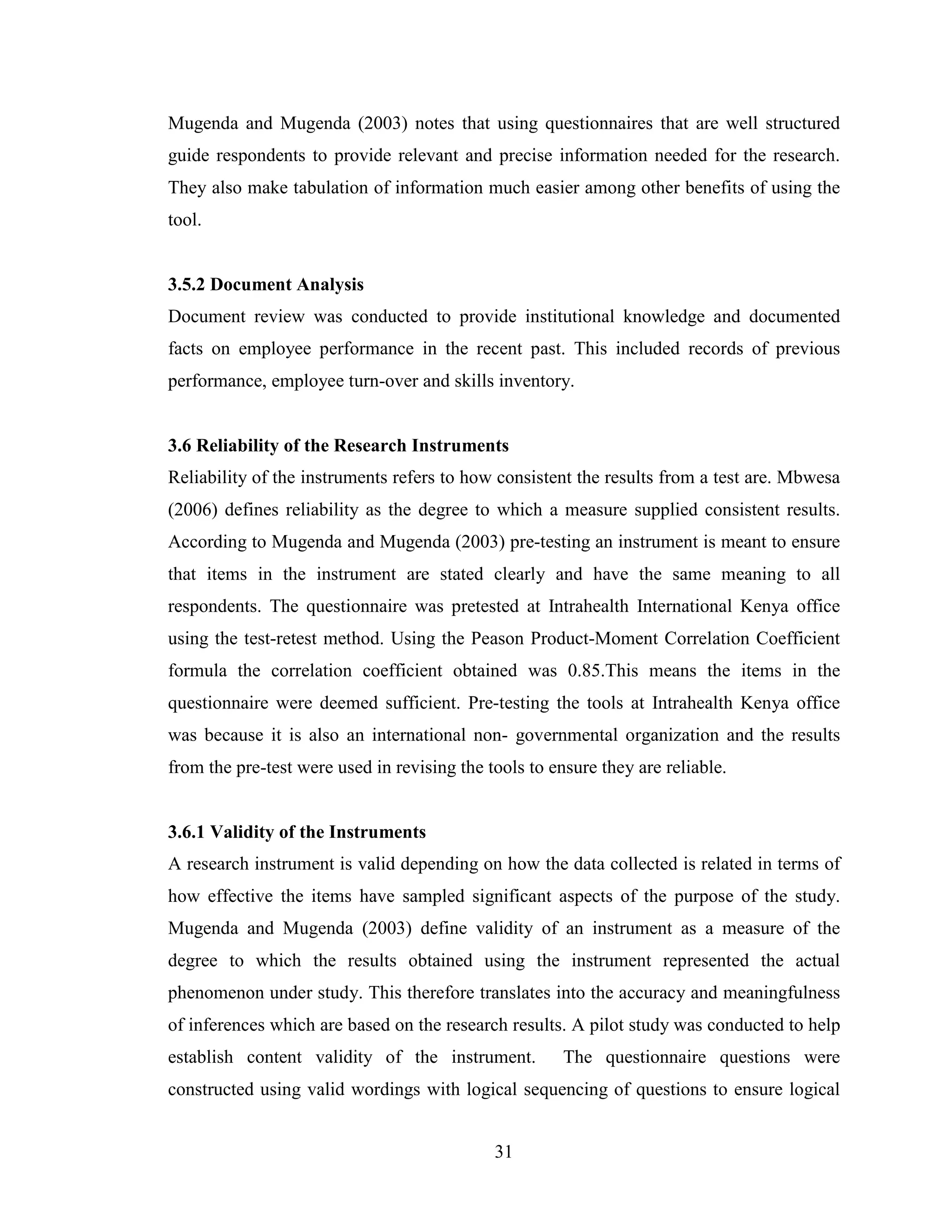 31
Mugenda and Mugenda (2003) notes that using questionnaires that are well structured
guide respondents to provide relevant and precise information needed for the research.
They also make tabulation of information much easier among other benefits of using the
tool.
3.5.2 Document Analysis
Document review was conducted to provide institutional knowledge and documented
facts on employee performance in the recent past. This included records of previous
performance, employee turn-over and skills inventory.
3.6 Reliability of the Research Instruments
Reliability of the instruments refers to how consistent the results from a test are. Mbwesa
(2006) defines reliability as the degree to which a measure supplied consistent results.
According to Mugenda and Mugenda (2003) pre-testing an instrument is meant to ensure
that items in the instrument are stated clearly and have the same meaning to all
respondents. The questionnaire was pretested at Intrahealth International Kenya office
using the test-retest method. Using the Peason Product-Moment Correlation Coefficient
formula the correlation coefficient obtained was 0.85.This means the items in the
questionnaire were deemed sufficient. Pre-testing the tools at Intrahealth Kenya office
was because it is also an international non- governmental organization and the results
from the pre-test were used in revising the tools to ensure they are reliable.
3.6.1 Validity of the Instruments
A research instrument is valid depending on how the data collected is related in terms of
how effective the items have sampled significant aspects of the purpose of the study.
Mugenda and Mugenda (2003) define validity of an instrument as a measure of the
degree to which the results obtained using the instrument represented the actual
phenomenon under study. This therefore translates into the accuracy and meaningfulness
of inferences which are based on the research results. A pilot study was conducted to help
establish content validity of the instrument. The questionnaire questions were
constructed using valid wordings with logical sequencing of questions to ensure logical
 