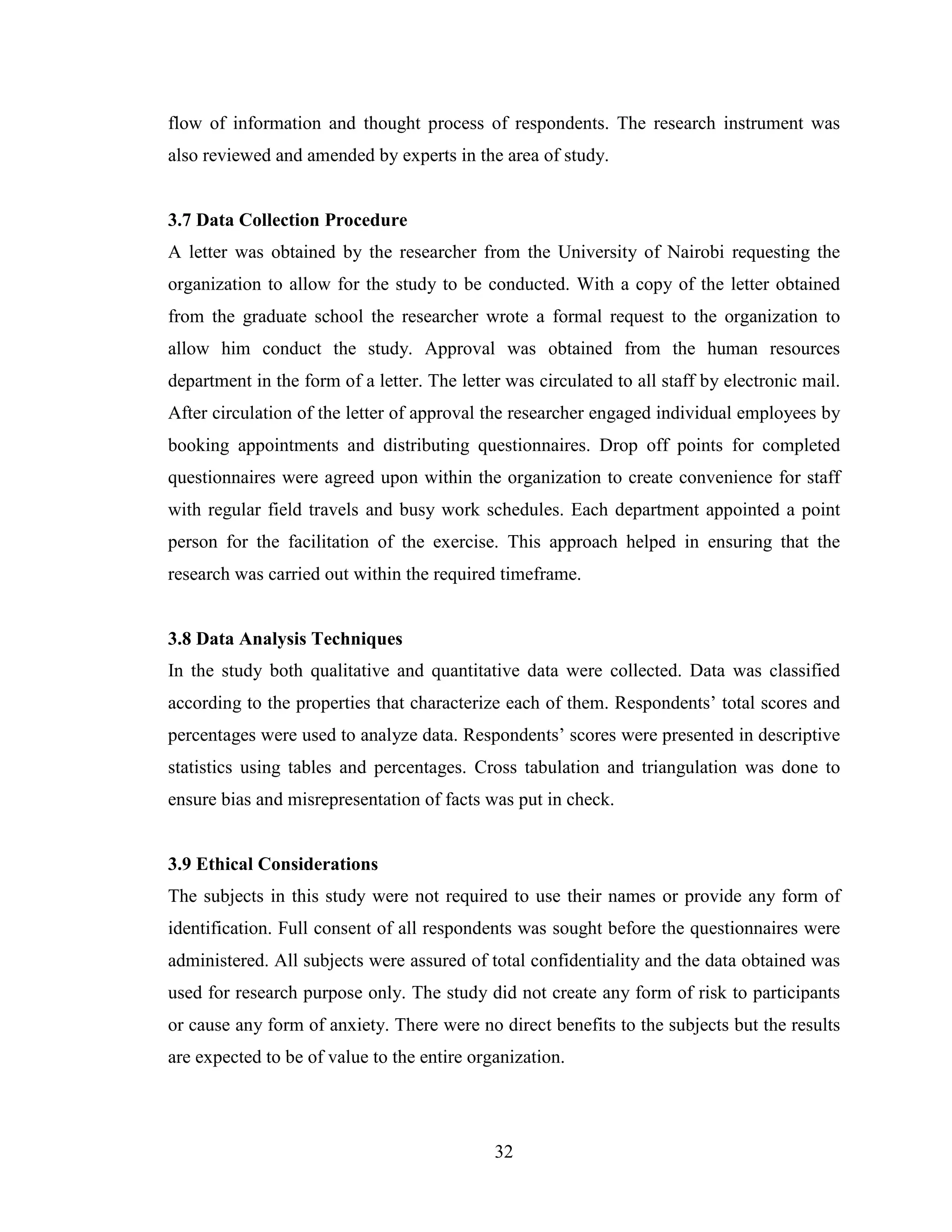 32
flow of information and thought process of respondents. The research instrument was
also reviewed and amended by experts in the area of study.
3.7 Data Collection Procedure
A letter was obtained by the researcher from the University of Nairobi requesting the
organization to allow for the study to be conducted. With a copy of the letter obtained
from the graduate school the researcher wrote a formal request to the organization to
allow him conduct the study. Approval was obtained from the human resources
department in the form of a letter. The letter was circulated to all staff by electronic mail.
After circulation of the letter of approval the researcher engaged individual employees by
booking appointments and distributing questionnaires. Drop off points for completed
questionnaires were agreed upon within the organization to create convenience for staff
with regular field travels and busy work schedules. Each department appointed a point
person for the facilitation of the exercise. This approach helped in ensuring that the
research was carried out within the required timeframe.
3.8 Data Analysis Techniques
In the study both qualitative and quantitative data were collected. Data was classified
according to the properties that characterize each of them. Respondents’ total scores and
percentages were used to analyze data. Respondents’ scores were presented in descriptive
statistics using tables and percentages. Cross tabulation and triangulation was done to
ensure bias and misrepresentation of facts was put in check.
3.9 Ethical Considerations
The subjects in this study were not required to use their names or provide any form of
identification. Full consent of all respondents was sought before the questionnaires were
administered. All subjects were assured of total confidentiality and the data obtained was
used for research purpose only. The study did not create any form of risk to participants
or cause any form of anxiety. There were no direct benefits to the subjects but the results
are expected to be of value to the entire organization.
 