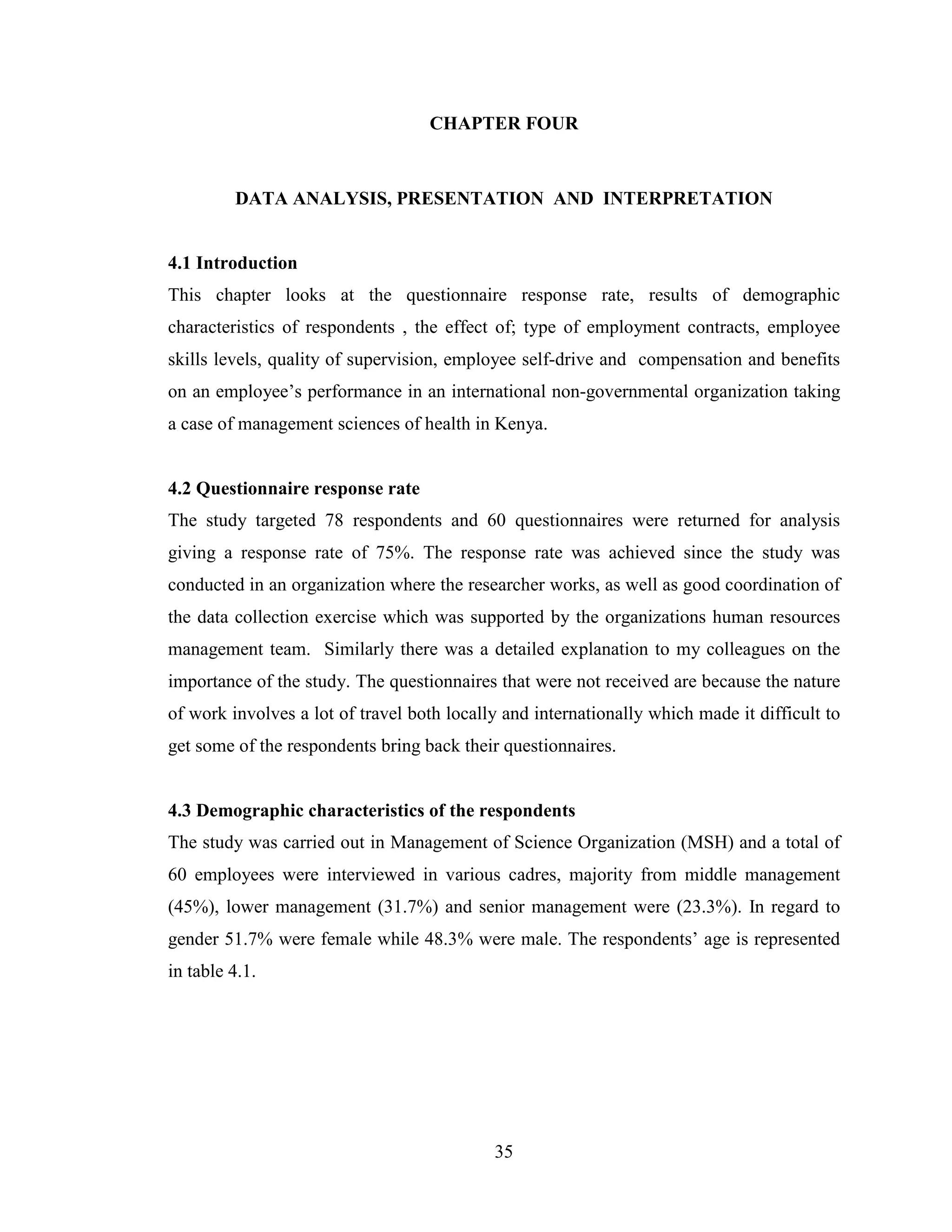 35
CHAPTER FOUR
DATA ANALYSIS, PRESENTATION AND INTERPRETATION
4.1 Introduction
This chapter looks at the questionnaire response rate, results of demographic
characteristics of respondents , the effect of; type of employment contracts, employee
skills levels, quality of supervision, employee self-drive and compensation and benefits
on an employee’s performance in an international non-governmental organization taking
a case of management sciences of health in Kenya.
4.2 Questionnaire response rate
The study targeted 78 respondents and 60 questionnaires were returned for analysis
giving a response rate of 75%. The response rate was achieved since the study was
conducted in an organization where the researcher works, as well as good coordination of
the data collection exercise which was supported by the organizations human resources
management team. Similarly there was a detailed explanation to my colleagues on the
importance of the study. The questionnaires that were not received are because the nature
of work involves a lot of travel both locally and internationally which made it difficult to
get some of the respondents bring back their questionnaires.
4.3 Demographic characteristics of the respondents
The study was carried out in Management of Science Organization (MSH) and a total of
60 employees were interviewed in various cadres, majority from middle management
(45%), lower management (31.7%) and senior management were (23.3%). In regard to
gender 51.7% were female while 48.3% were male. The respondents’ age is represented
in table 4.1.
 