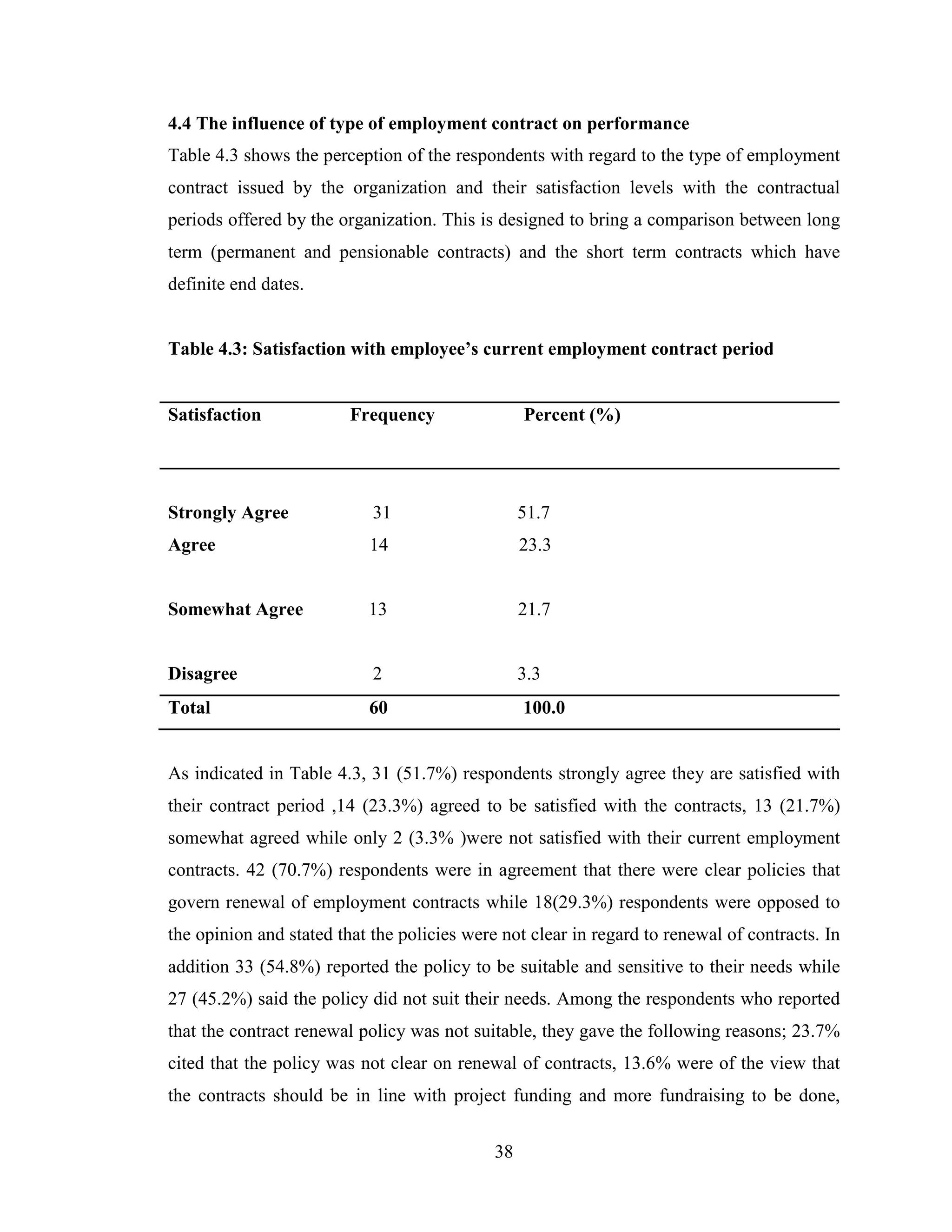 38
4.4 The influence of type of employment contract on performance
Table 4.3 shows the perception of the respondents with regard to the type of employment
contract issued by the organization and their satisfaction levels with the contractual
periods offered by the organization. This is designed to bring a comparison between long
term (permanent and pensionable contracts) and the short term contracts which have
definite end dates.
Table 4.3: Satisfaction with employee’s current employment contract period
Satisfaction Frequency Percent (%)
Strongly Agree 31 51.7
Agree 14 23.3
Somewhat Agree 13 21.7
Disagree 2 3.3
Total 60 100.0
As indicated in Table 4.3, 31 (51.7%) respondents strongly agree they are satisfied with
their contract period ,14 (23.3%) agreed to be satisfied with the contracts, 13 (21.7%)
somewhat agreed while only 2 (3.3% )were not satisfied with their current employment
contracts. 42 (70.7%) respondents were in agreement that there were clear policies that
govern renewal of employment contracts while 18(29.3%) respondents were opposed to
the opinion and stated that the policies were not clear in regard to renewal of contracts. In
addition 33 (54.8%) reported the policy to be suitable and sensitive to their needs while
27 (45.2%) said the policy did not suit their needs. Among the respondents who reported
that the contract renewal policy was not suitable, they gave the following reasons; 23.7%
cited that the policy was not clear on renewal of contracts, 13.6% were of the view that
the contracts should be in line with project funding and more fundraising to be done,
 