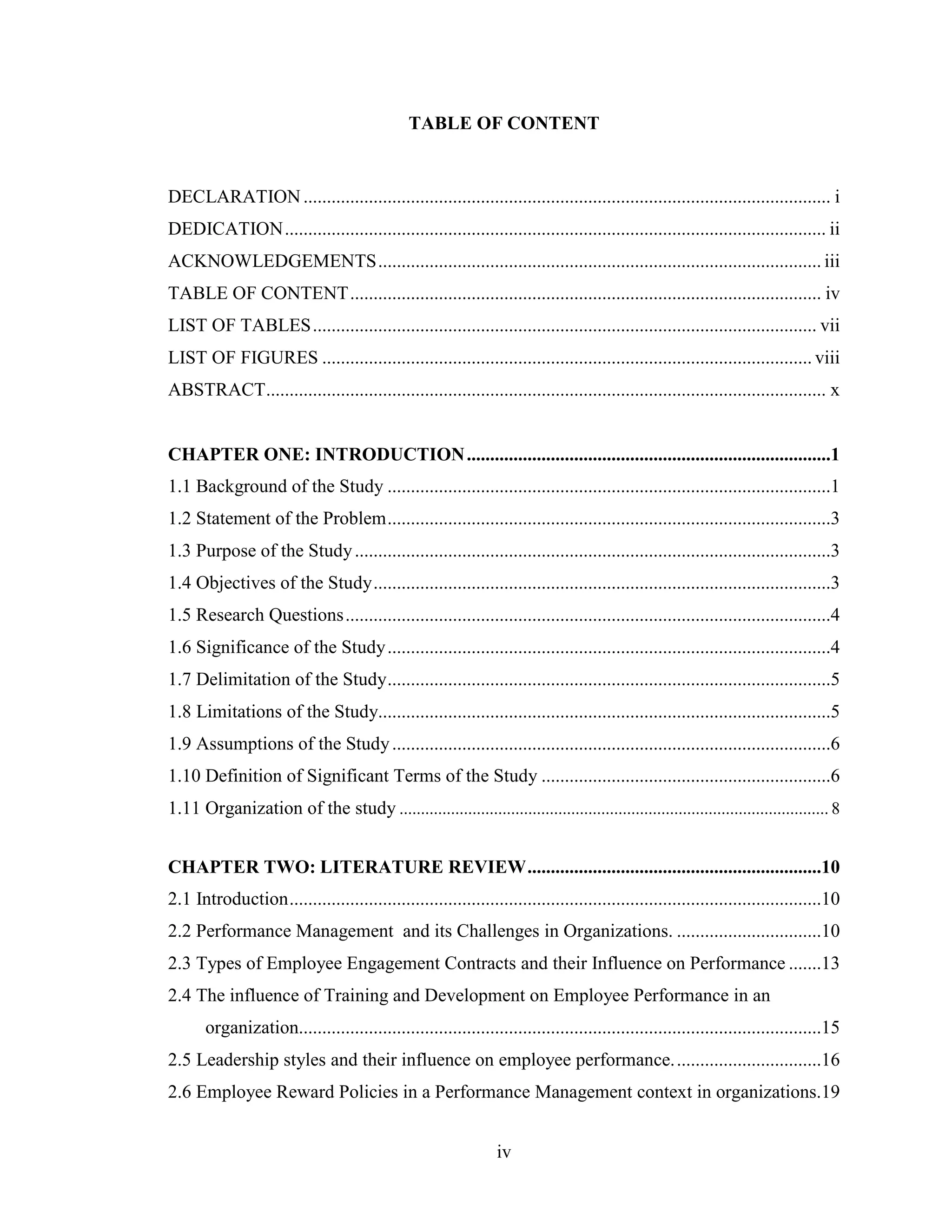 iv
TABLE OF CONTENT
DECLARATION................................................................................................................. i
DEDICATION.................................................................................................................... ii
ACKNOWLEDGEMENTS............................................................................................... iii
TABLE OF CONTENT..................................................................................................... iv
LIST OF TABLES............................................................................................................ vii
LIST OF FIGURES ......................................................................................................... viii
ABSTRACT........................................................................................................................ x
CHAPTER ONE: INTRODUCTION..............................................................................1
1.1 Background of the Study ...............................................................................................1
1.2 Statement of the Problem...............................................................................................3
1.3 Purpose of the Study......................................................................................................3
1.4 Objectives of the Study..................................................................................................3
1.5 Research Questions........................................................................................................4
1.6 Significance of the Study...............................................................................................4
1.7 Delimitation of the Study...............................................................................................5
1.8 Limitations of the Study.................................................................................................5
1.9 Assumptions of the Study..............................................................................................6
1.10 Definition of Significant Terms of the Study ..............................................................6
1.11 Organization of the study .................................................................................................... 8
CHAPTER TWO: LITERATURE REVIEW...............................................................10
2.1 Introduction..................................................................................................................10
2.2 Performance Management and its Challenges in Organizations. ...............................10
2.3 Types of Employee Engagement Contracts and their Influence on Performance .......13
2.4 The influence of Training and Development on Employee Performance in an
organization................................................................................................................15
2.5 Leadership styles and their influence on employee performance................................16
2.6 Employee Reward Policies in a Performance Management context in organizations.19
 