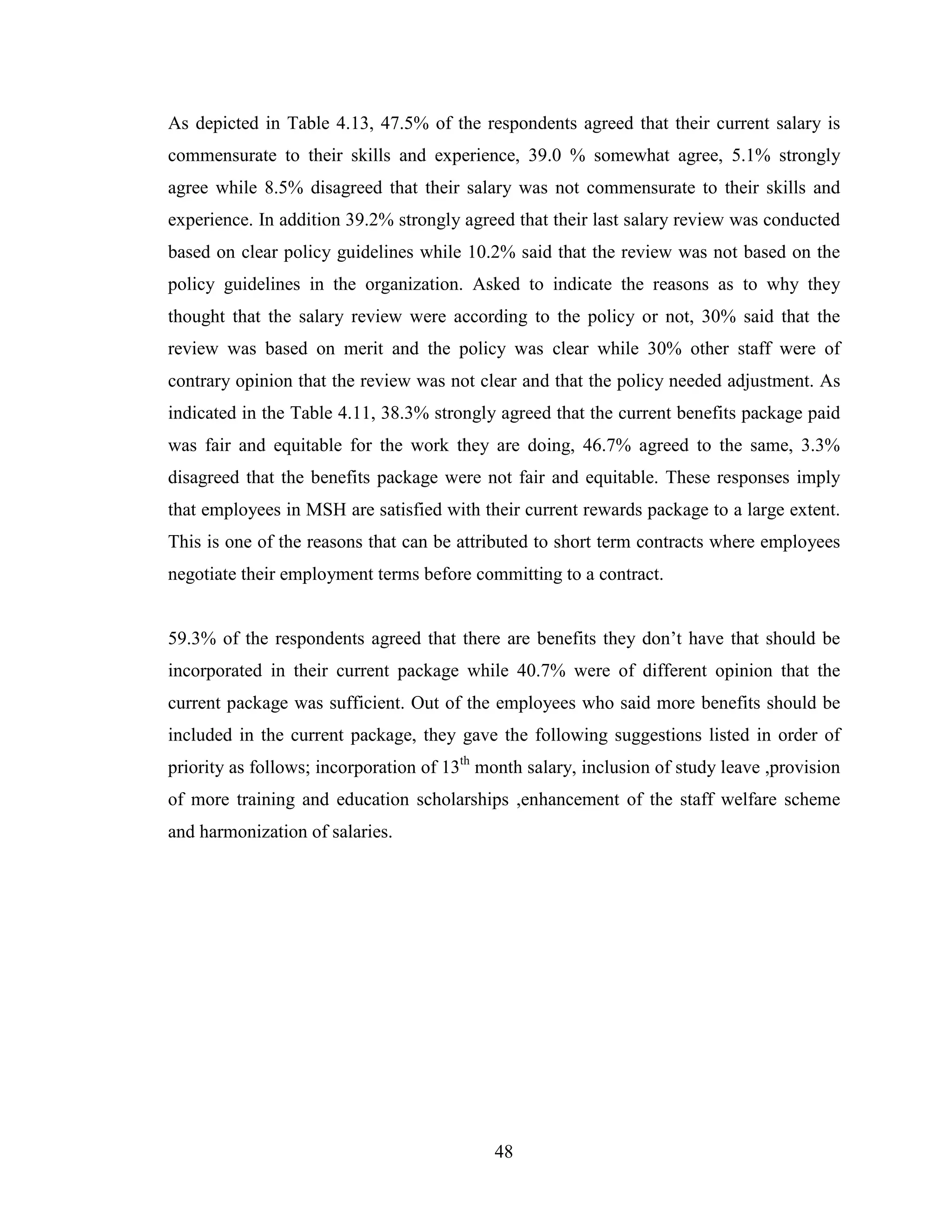48
As depicted in Table 4.13, 47.5% of the respondents agreed that their current salary is
commensurate to their skills and experience, 39.0 % somewhat agree, 5.1% strongly
agree while 8.5% disagreed that their salary was not commensurate to their skills and
experience. In addition 39.2% strongly agreed that their last salary review was conducted
based on clear policy guidelines while 10.2% said that the review was not based on the
policy guidelines in the organization. Asked to indicate the reasons as to why they
thought that the salary review were according to the policy or not, 30% said that the
review was based on merit and the policy was clear while 30% other staff were of
contrary opinion that the review was not clear and that the policy needed adjustment. As
indicated in the Table 4.11, 38.3% strongly agreed that the current benefits package paid
was fair and equitable for the work they are doing, 46.7% agreed to the same, 3.3%
disagreed that the benefits package were not fair and equitable. These responses imply
that employees in MSH are satisfied with their current rewards package to a large extent.
This is one of the reasons that can be attributed to short term contracts where employees
negotiate their employment terms before committing to a contract.
59.3% of the respondents agreed that there are benefits they don’t have that should be
incorporated in their current package while 40.7% were of different opinion that the
current package was sufficient. Out of the employees who said more benefits should be
included in the current package, they gave the following suggestions listed in order of
priority as follows; incorporation of 13th
month salary, inclusion of study leave ,provision
of more training and education scholarships ,enhancement of the staff welfare scheme
and harmonization of salaries.
 
