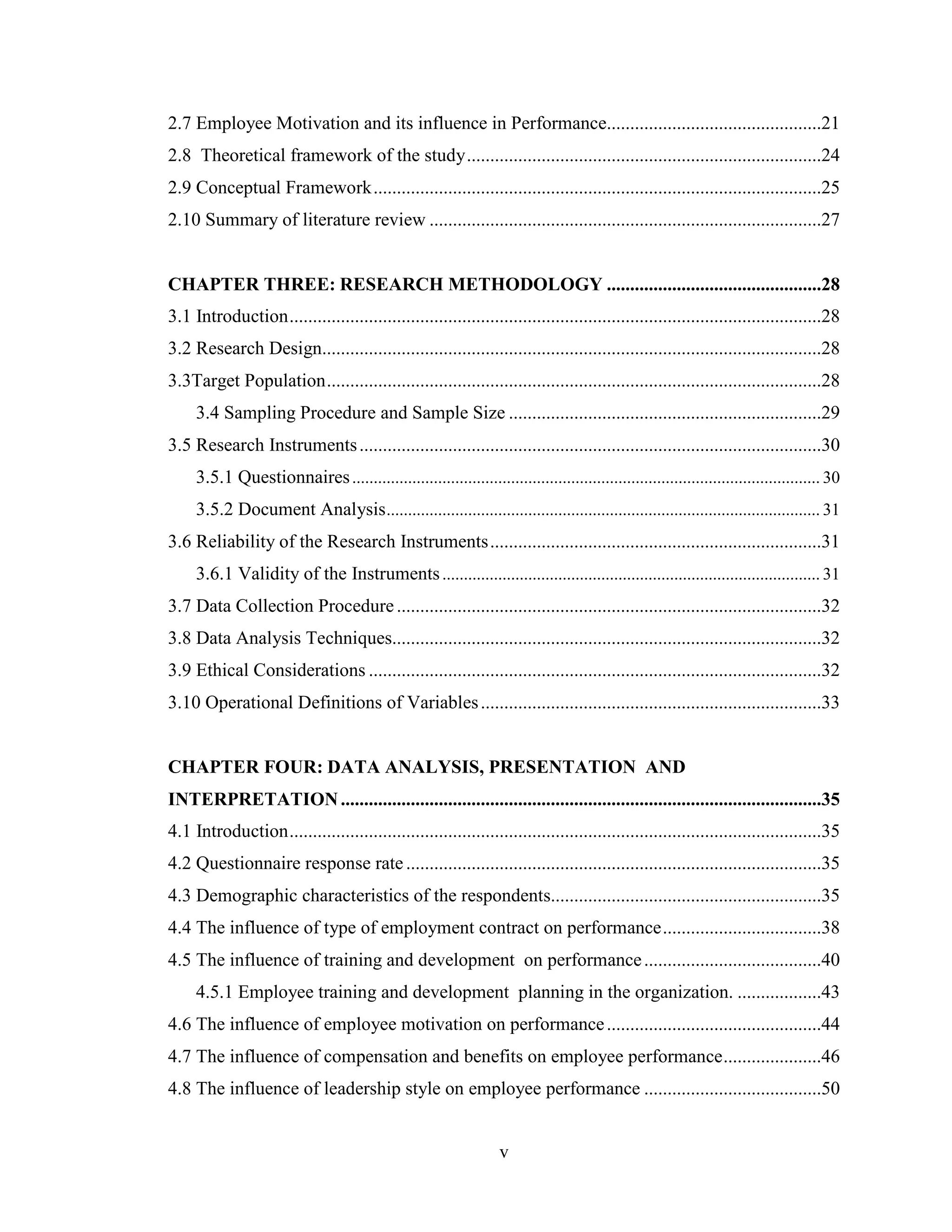 v
2.7 Employee Motivation and its influence in Performance..............................................21
2.8 Theoretical framework of the study............................................................................24
2.9 Conceptual Framework................................................................................................25
2.10 Summary of literature review ....................................................................................27
CHAPTER THREE: RESEARCH METHODOLOGY ..............................................28
3.1 Introduction..................................................................................................................28
3.2 Research Design...........................................................................................................28
3.3Target Population..........................................................................................................28
3.4 Sampling Procedure and Sample Size ...................................................................29
3.5 Research Instruments...................................................................................................30
3.5.1 Questionnaires............................................................................................................. 30
3.5.2 Document Analysis..................................................................................................... 31
3.6 Reliability of the Research Instruments.......................................................................31
3.6.1 Validity of the Instruments........................................................................................ 31
3.7 Data Collection Procedure...........................................................................................32
3.8 Data Analysis Techniques............................................................................................32
3.9 Ethical Considerations .................................................................................................32
3.10 Operational Definitions of Variables.........................................................................33
CHAPTER FOUR: DATA ANALYSIS, PRESENTATION AND
INTERPRETATION.......................................................................................................35
4.1 Introduction..................................................................................................................35
4.2 Questionnaire response rate.........................................................................................35
4.3 Demographic characteristics of the respondents..........................................................35
4.4 The influence of type of employment contract on performance..................................38
4.5 The influence of training and development on performance......................................40
4.5.1 Employee training and development planning in the organization. ..................43
4.6 The influence of employee motivation on performance..............................................44
4.7 The influence of compensation and benefits on employee performance.....................46
4.8 The influence of leadership style on employee performance ......................................50
 