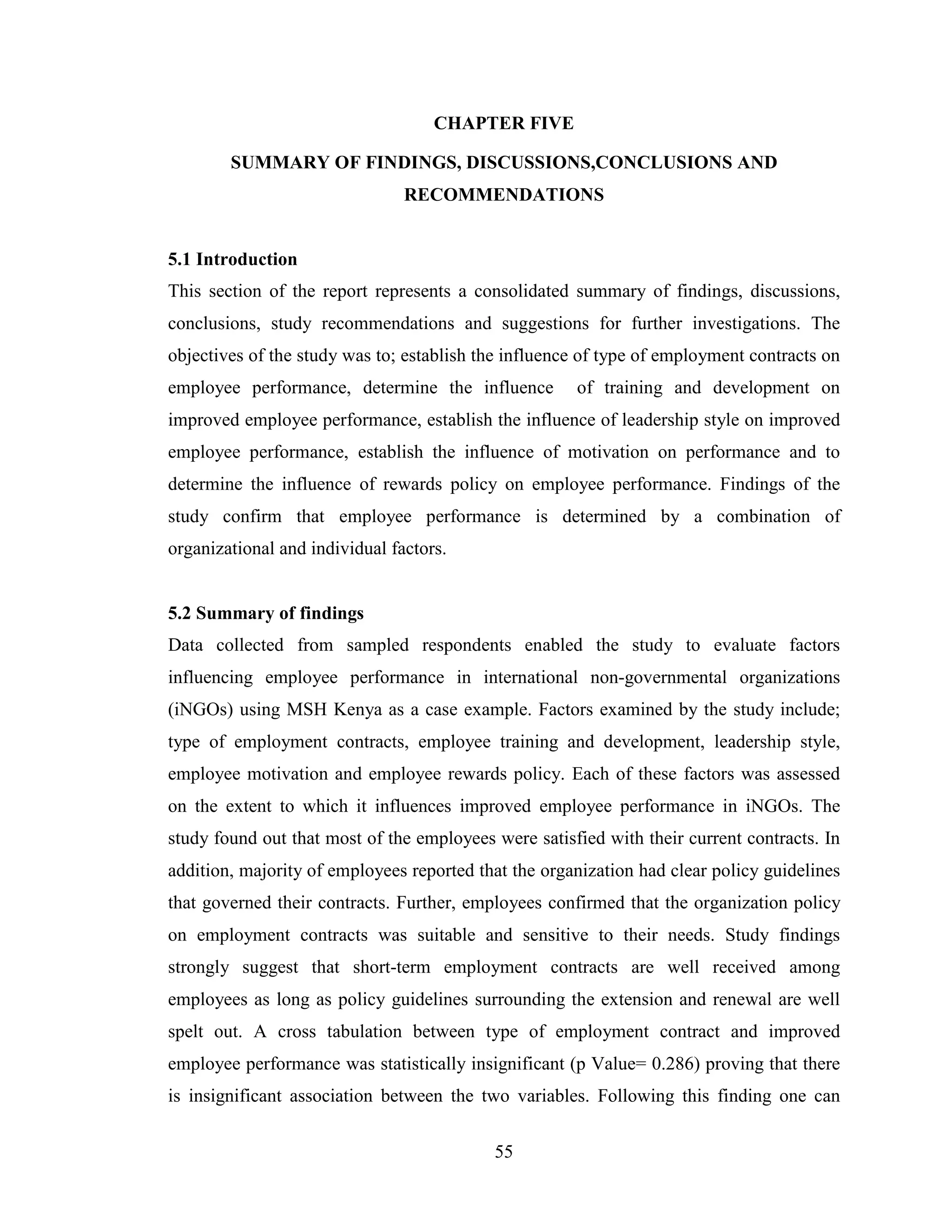 55
CHAPTER FIVE
SUMMARY OF FINDINGS, DISCUSSIONS,CONCLUSIONS AND
RECOMMENDATIONS
5.1 Introduction
This section of the report represents a consolidated summary of findings, discussions,
conclusions, study recommendations and suggestions for further investigations. The
objectives of the study was to; establish the influence of type of employment contracts on
employee performance, determine the influence of training and development on
improved employee performance, establish the influence of leadership style on improved
employee performance, establish the influence of motivation on performance and to
determine the influence of rewards policy on employee performance. Findings of the
study confirm that employee performance is determined by a combination of
organizational and individual factors.
5.2 Summary of findings
Data collected from sampled respondents enabled the study to evaluate factors
influencing employee performance in international non-governmental organizations
(iNGOs) using MSH Kenya as a case example. Factors examined by the study include;
type of employment contracts, employee training and development, leadership style,
employee motivation and employee rewards policy. Each of these factors was assessed
on the extent to which it influences improved employee performance in iNGOs. The
study found out that most of the employees were satisfied with their current contracts. In
addition, majority of employees reported that the organization had clear policy guidelines
that governed their contracts. Further, employees confirmed that the organization policy
on employment contracts was suitable and sensitive to their needs. Study findings
strongly suggest that short-term employment contracts are well received among
employees as long as policy guidelines surrounding the extension and renewal are well
spelt out. A cross tabulation between type of employment contract and improved
employee performance was statistically insignificant (p Value= 0.286) proving that there
is insignificant association between the two variables. Following this finding one can
 