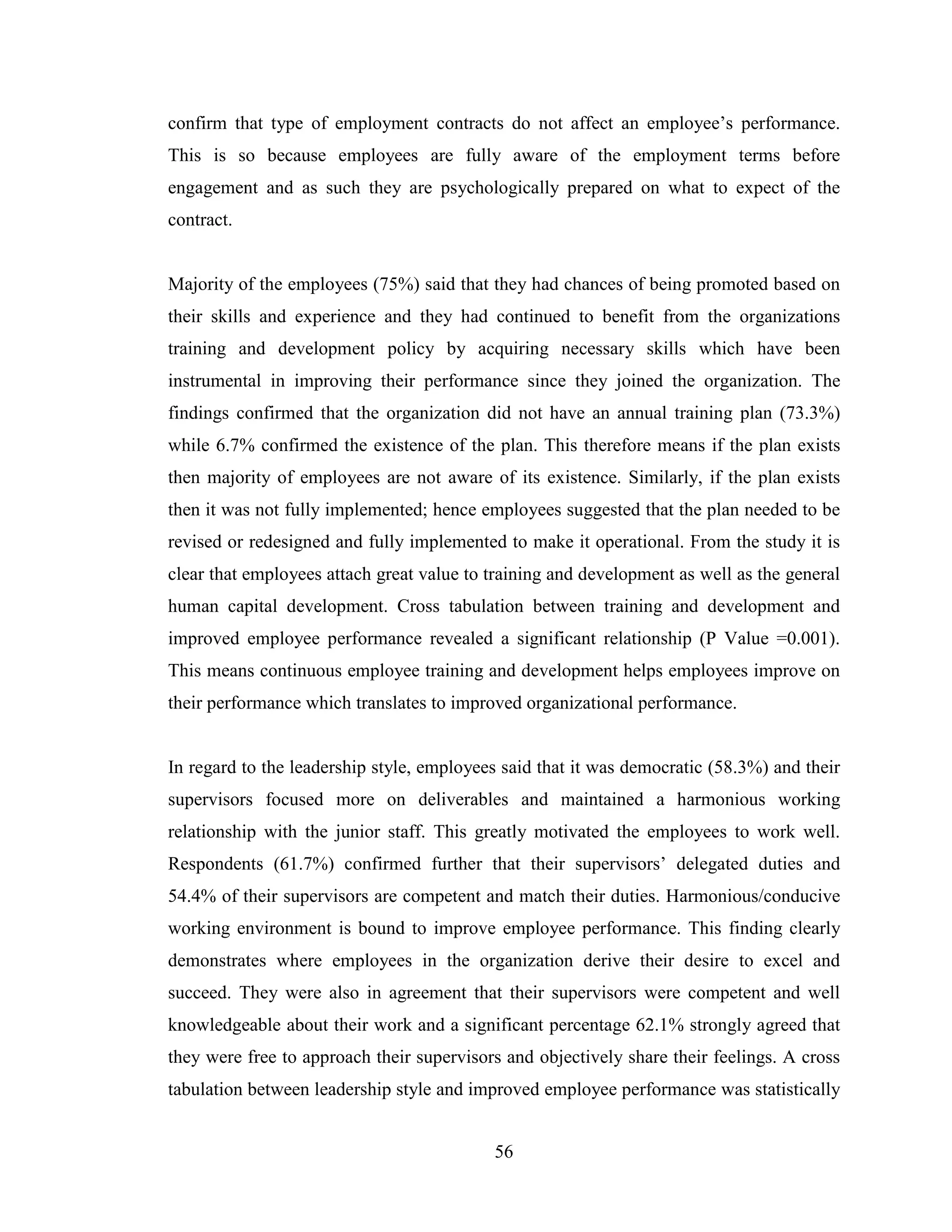56
confirm that type of employment contracts do not affect an employee’s performance.
This is so because employees are fully aware of the employment terms before
engagement and as such they are psychologically prepared on what to expect of the
contract.
Majority of the employees (75%) said that they had chances of being promoted based on
their skills and experience and they had continued to benefit from the organizations
training and development policy by acquiring necessary skills which have been
instrumental in improving their performance since they joined the organization. The
findings confirmed that the organization did not have an annual training plan (73.3%)
while 6.7% confirmed the existence of the plan. This therefore means if the plan exists
then majority of employees are not aware of its existence. Similarly, if the plan exists
then it was not fully implemented; hence employees suggested that the plan needed to be
revised or redesigned and fully implemented to make it operational. From the study it is
clear that employees attach great value to training and development as well as the general
human capital development. Cross tabulation between training and development and
improved employee performance revealed a significant relationship (P Value =0.001).
This means continuous employee training and development helps employees improve on
their performance which translates to improved organizational performance.
In regard to the leadership style, employees said that it was democratic (58.3%) and their
supervisors focused more on deliverables and maintained a harmonious working
relationship with the junior staff. This greatly motivated the employees to work well.
Respondents (61.7%) confirmed further that their supervisors’ delegated duties and
54.4% of their supervisors are competent and match their duties. Harmonious/conducive
working environment is bound to improve employee performance. This finding clearly
demonstrates where employees in the organization derive their desire to excel and
succeed. They were also in agreement that their supervisors were competent and well
knowledgeable about their work and a significant percentage 62.1% strongly agreed that
they were free to approach their supervisors and objectively share their feelings. A cross
tabulation between leadership style and improved employee performance was statistically
 