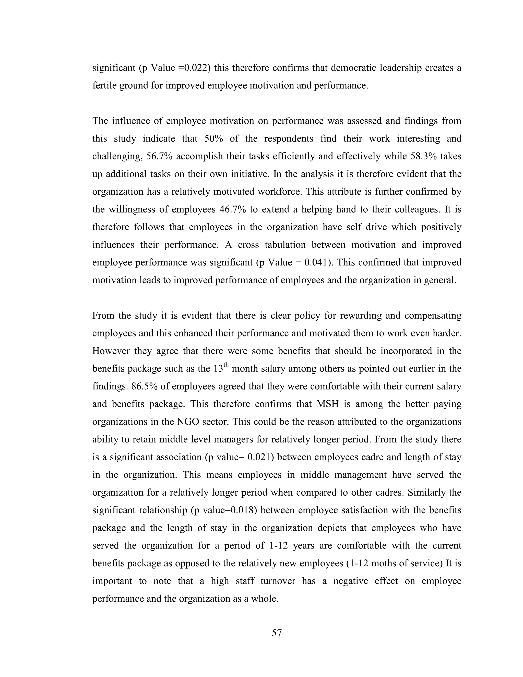 57
significant (p Value =0.022) this therefore confirms that democratic leadership creates a
fertile ground for improved employee motivation and performance.
The influence of employee motivation on performance was assessed and findings from
this study indicate that 50% of the respondents find their work interesting and
challenging, 56.7% accomplish their tasks efficiently and effectively while 58.3% takes
up additional tasks on their own initiative. In the analysis it is therefore evident that the
organization has a relatively motivated workforce. This attribute is further confirmed by
the willingness of employees 46.7% to extend a helping hand to their colleagues. It is
therefore follows that employees in the organization have self drive which positively
influences their performance. A cross tabulation between motivation and improved
employee performance was significant (p Value = 0.041). This confirmed that improved
motivation leads to improved performance of employees and the organization in general.
From the study it is evident that there is clear policy for rewarding and compensating
employees and this enhanced their performance and motivated them to work even harder.
However they agree that there were some benefits that should be incorporated in the
benefits package such as the 13th
month salary among others as pointed out earlier in the
findings. 86.5% of employees agreed that they were comfortable with their current salary
and benefits package. This therefore confirms that MSH is among the better paying
organizations in the NGO sector. This could be the reason attributed to the organizations
ability to retain middle level managers for relatively longer period. From the study there
is a significant association (p value= 0.021) between employees cadre and length of stay
in the organization. This means employees in middle management have served the
organization for a relatively longer period when compared to other cadres. Similarly the
significant relationship (p value=0.018) between employee satisfaction with the benefits
package and the length of stay in the organization depicts that employees who have
served the organization for a period of 1-12 years are comfortable with the current
benefits package as opposed to the relatively new employees (1-12 moths of service) It is
important to note that a high staff turnover has a negative effect on employee
performance and the organization as a whole.
 