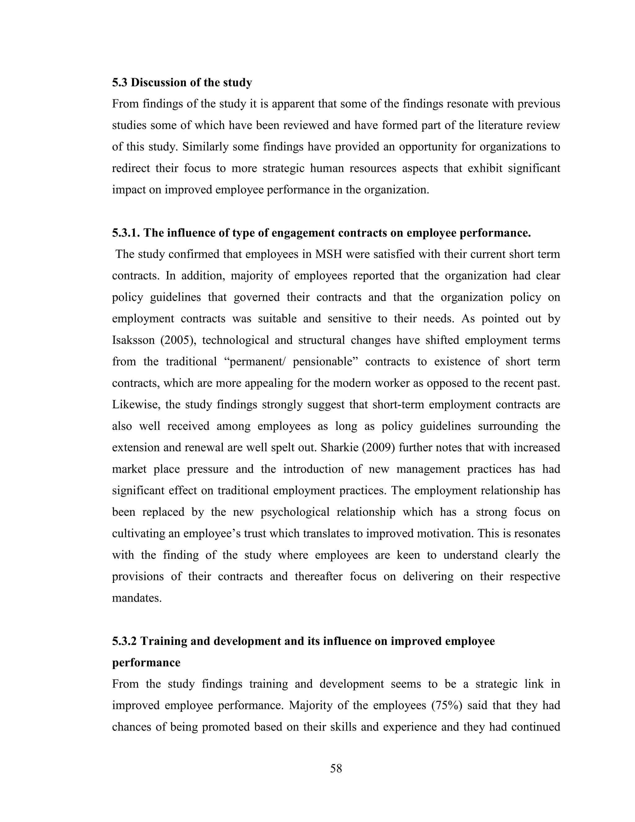 58
5.3 Discussion of the study
From findings of the study it is apparent that some of the findings resonate with previous
studies some of which have been reviewed and have formed part of the literature review
of this study. Similarly some findings have provided an opportunity for organizations to
redirect their focus to more strategic human resources aspects that exhibit significant
impact on improved employee performance in the organization.
5.3.1. The influence of type of engagement contracts on employee performance.
The study confirmed that employees in MSH were satisfied with their current short term
contracts. In addition, majority of employees reported that the organization had clear
policy guidelines that governed their contracts and that the organization policy on
employment contracts was suitable and sensitive to their needs. As pointed out by
Isaksson (2005), technological and structural changes have shifted employment terms
from the traditional “permanent/ pensionable” contracts to existence of short term
contracts, which are more appealing for the modern worker as opposed to the recent past.
Likewise, the study findings strongly suggest that short-term employment contracts are
also well received among employees as long as policy guidelines surrounding the
extension and renewal are well spelt out. Sharkie (2009) further notes that with increased
market place pressure and the introduction of new management practices has had
significant effect on traditional employment practices. The employment relationship has
been replaced by the new psychological relationship which has a strong focus on
cultivating an employee’s trust which translates to improved motivation. This is resonates
with the finding of the study where employees are keen to understand clearly the
provisions of their contracts and thereafter focus on delivering on their respective
mandates.
5.3.2 Training and development and its influence on improved employee
performance
From the study findings training and development seems to be a strategic link in
improved employee performance. Majority of the employees (75%) said that they had
chances of being promoted based on their skills and experience and they had continued
 