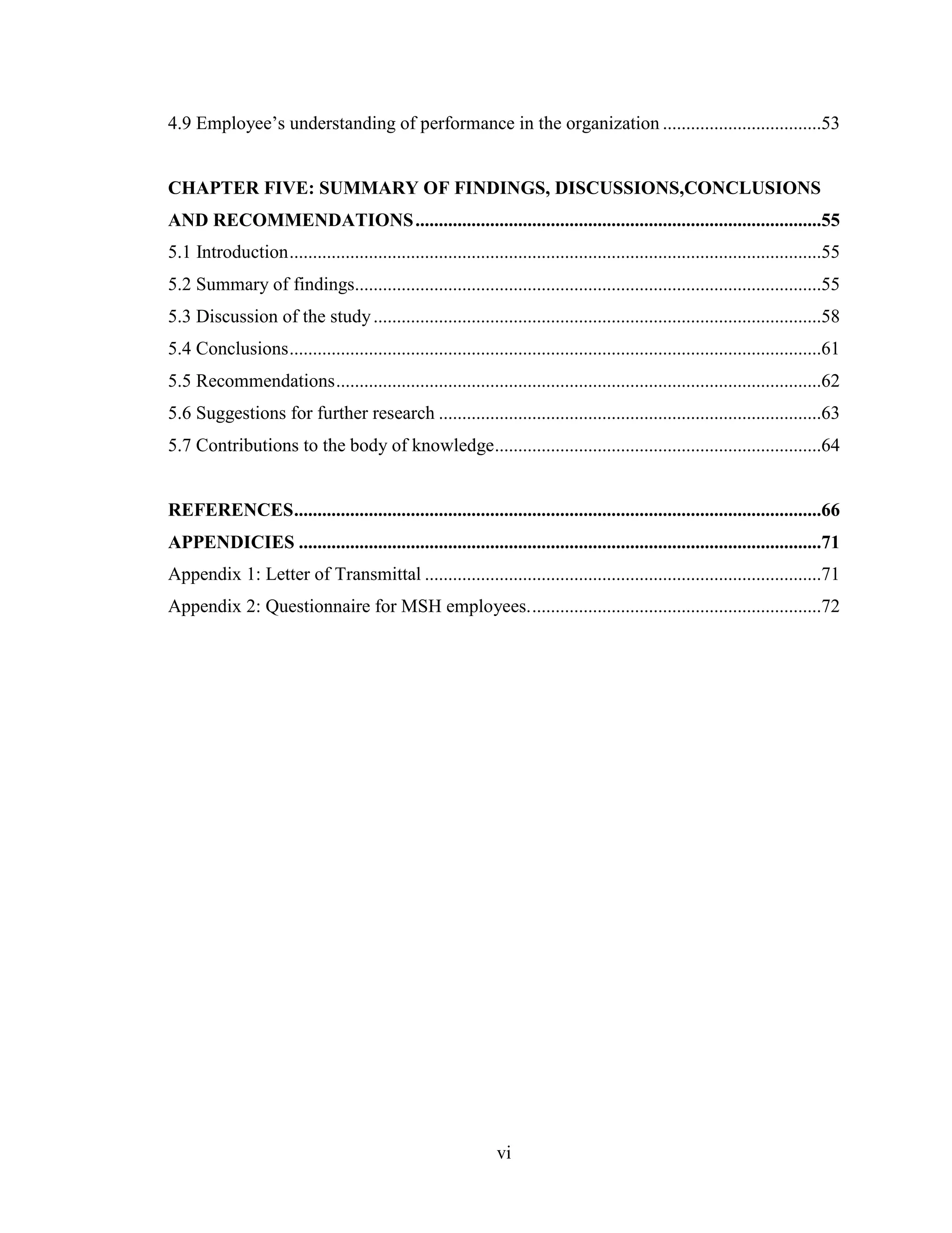 vi
4.9 Employee’s understanding of performance in the organization ..................................53
CHAPTER FIVE: SUMMARY OF FINDINGS, DISCUSSIONS,CONCLUSIONS
AND RECOMMENDATIONS.......................................................................................55
5.1 Introduction..................................................................................................................55
5.2 Summary of findings....................................................................................................55
5.3 Discussion of the study................................................................................................58
5.4 Conclusions..................................................................................................................61
5.5 Recommendations........................................................................................................62
5.6 Suggestions for further research ..................................................................................63
5.7 Contributions to the body of knowledge......................................................................64
REFERENCES.................................................................................................................66
APPENDICIES ................................................................................................................71
Appendix 1: Letter of Transmittal .....................................................................................71
Appendix 2: Questionnaire for MSH employees...............................................................72
 