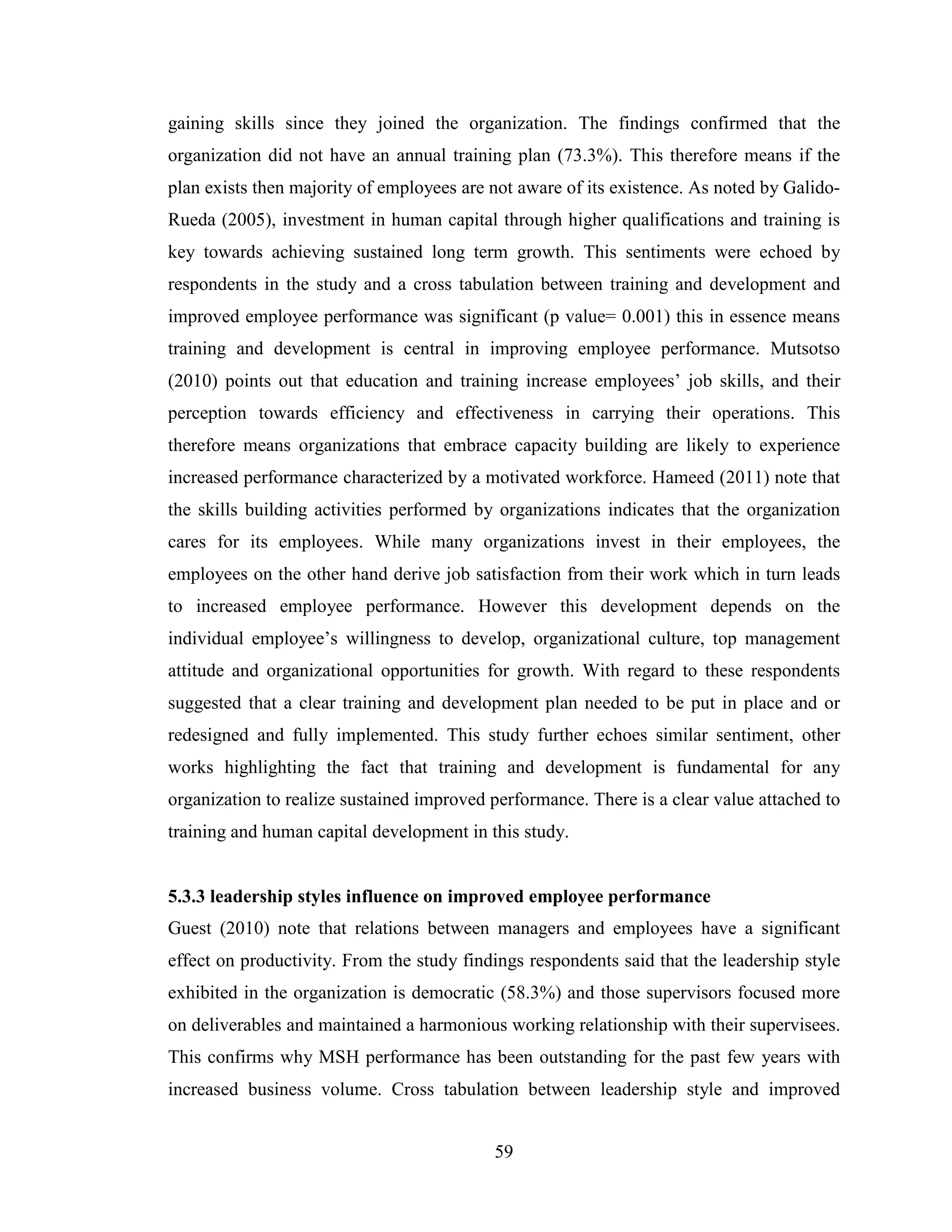59
gaining skills since they joined the organization. The findings confirmed that the
organization did not have an annual training plan (73.3%). This therefore means if the
plan exists then majority of employees are not aware of its existence. As noted by Galido-
Rueda (2005), investment in human capital through higher qualifications and training is
key towards achieving sustained long term growth. This sentiments were echoed by
respondents in the study and a cross tabulation between training and development and
improved employee performance was significant (p value= 0.001) this in essence means
training and development is central in improving employee performance. Mutsotso
(2010) points out that education and training increase employees’ job skills, and their
perception towards efficiency and effectiveness in carrying their operations. This
therefore means organizations that embrace capacity building are likely to experience
increased performance characterized by a motivated workforce. Hameed (2011) note that
the skills building activities performed by organizations indicates that the organization
cares for its employees. While many organizations invest in their employees, the
employees on the other hand derive job satisfaction from their work which in turn leads
to increased employee performance. However this development depends on the
individual employee’s willingness to develop, organizational culture, top management
attitude and organizational opportunities for growth. With regard to these respondents
suggested that a clear training and development plan needed to be put in place and or
redesigned and fully implemented. This study further echoes similar sentiment, other
works highlighting the fact that training and development is fundamental for any
organization to realize sustained improved performance. There is a clear value attached to
training and human capital development in this study.
5.3.3 leadership styles influence on improved employee performance
Guest (2010) note that relations between managers and employees have a significant
effect on productivity. From the study findings respondents said that the leadership style
exhibited in the organization is democratic (58.3%) and those supervisors focused more
on deliverables and maintained a harmonious working relationship with their supervisees.
This confirms why MSH performance has been outstanding for the past few years with
increased business volume. Cross tabulation between leadership style and improved
 