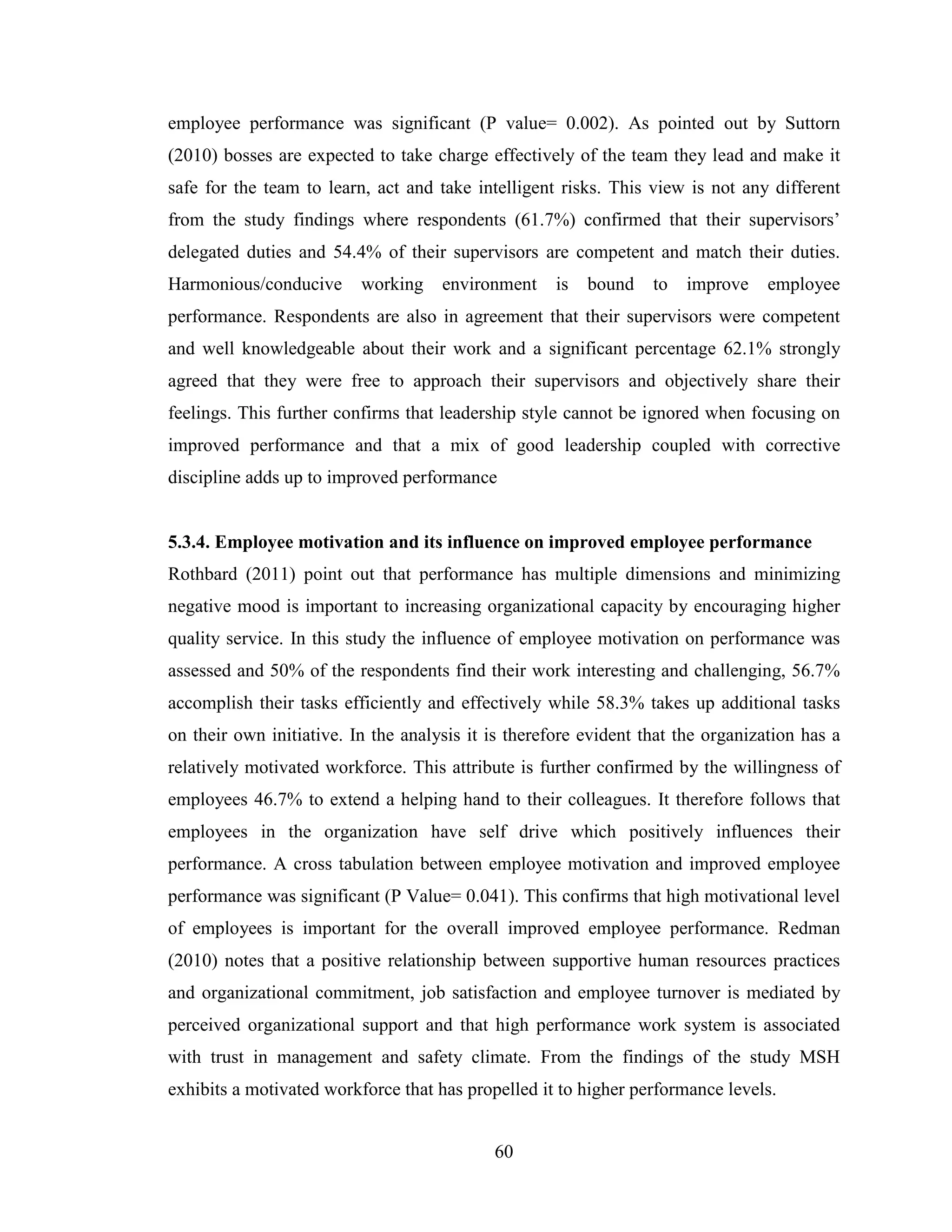 60
employee performance was significant (P value= 0.002). As pointed out by Suttorn
(2010) bosses are expected to take charge effectively of the team they lead and make it
safe for the team to learn, act and take intelligent risks. This view is not any different
from the study findings where respondents (61.7%) confirmed that their supervisors’
delegated duties and 54.4% of their supervisors are competent and match their duties.
Harmonious/conducive working environment is bound to improve employee
performance. Respondents are also in agreement that their supervisors were competent
and well knowledgeable about their work and a significant percentage 62.1% strongly
agreed that they were free to approach their supervisors and objectively share their
feelings. This further confirms that leadership style cannot be ignored when focusing on
improved performance and that a mix of good leadership coupled with corrective
discipline adds up to improved performance
5.3.4. Employee motivation and its influence on improved employee performance
Rothbard (2011) point out that performance has multiple dimensions and minimizing
negative mood is important to increasing organizational capacity by encouraging higher
quality service. In this study the influence of employee motivation on performance was
assessed and 50% of the respondents find their work interesting and challenging, 56.7%
accomplish their tasks efficiently and effectively while 58.3% takes up additional tasks
on their own initiative. In the analysis it is therefore evident that the organization has a
relatively motivated workforce. This attribute is further confirmed by the willingness of
employees 46.7% to extend a helping hand to their colleagues. It therefore follows that
employees in the organization have self drive which positively influences their
performance. A cross tabulation between employee motivation and improved employee
performance was significant (P Value= 0.041). This confirms that high motivational level
of employees is important for the overall improved employee performance. Redman
(2010) notes that a positive relationship between supportive human resources practices
and organizational commitment, job satisfaction and employee turnover is mediated by
perceived organizational support and that high performance work system is associated
with trust in management and safety climate. From the findings of the study MSH
exhibits a motivated workforce that has propelled it to higher performance levels.
 