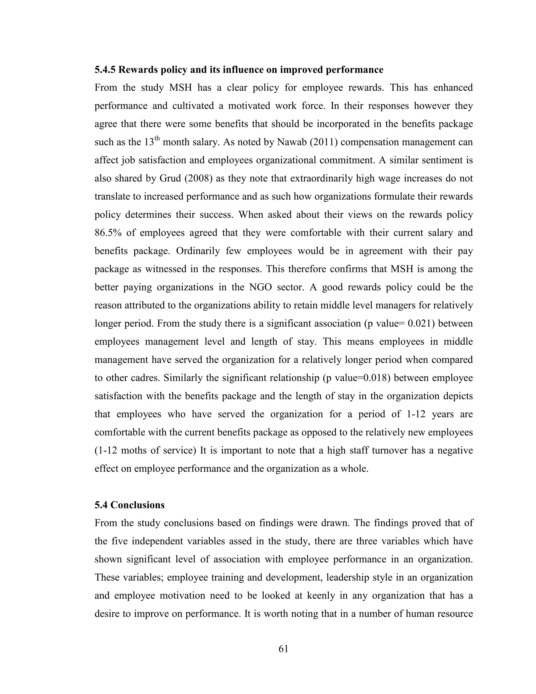 61
5.4.5 Rewards policy and its influence on improved performance
From the study MSH has a clear policy for employee rewards. This has enhanced
performance and cultivated a motivated work force. In their responses however they
agree that there were some benefits that should be incorporated in the benefits package
such as the 13th
month salary. As noted by Nawab (2011) compensation management can
affect job satisfaction and employees organizational commitment. A similar sentiment is
also shared by Grud (2008) as they note that extraordinarily high wage increases do not
translate to increased performance and as such how organizations formulate their rewards
policy determines their success. When asked about their views on the rewards policy
86.5% of employees agreed that they were comfortable with their current salary and
benefits package. Ordinarily few employees would be in agreement with their pay
package as witnessed in the responses. This therefore confirms that MSH is among the
better paying organizations in the NGO sector. A good rewards policy could be the
reason attributed to the organizations ability to retain middle level managers for relatively
longer period. From the study there is a significant association (p value= 0.021) between
employees management level and length of stay. This means employees in middle
management have served the organization for a relatively longer period when compared
to other cadres. Similarly the significant relationship (p value=0.018) between employee
satisfaction with the benefits package and the length of stay in the organization depicts
that employees who have served the organization for a period of 1-12 years are
comfortable with the current benefits package as opposed to the relatively new employees
(1-12 moths of service) It is important to note that a high staff turnover has a negative
effect on employee performance and the organization as a whole.
5.4 Conclusions
From the study conclusions based on findings were drawn. The findings proved that of
the five independent variables assed in the study, there are three variables which have
shown significant level of association with employee performance in an organization.
These variables; employee training and development, leadership style in an organization
and employee motivation need to be looked at keenly in any organization that has a
desire to improve on performance. It is worth noting that in a number of human resource
 