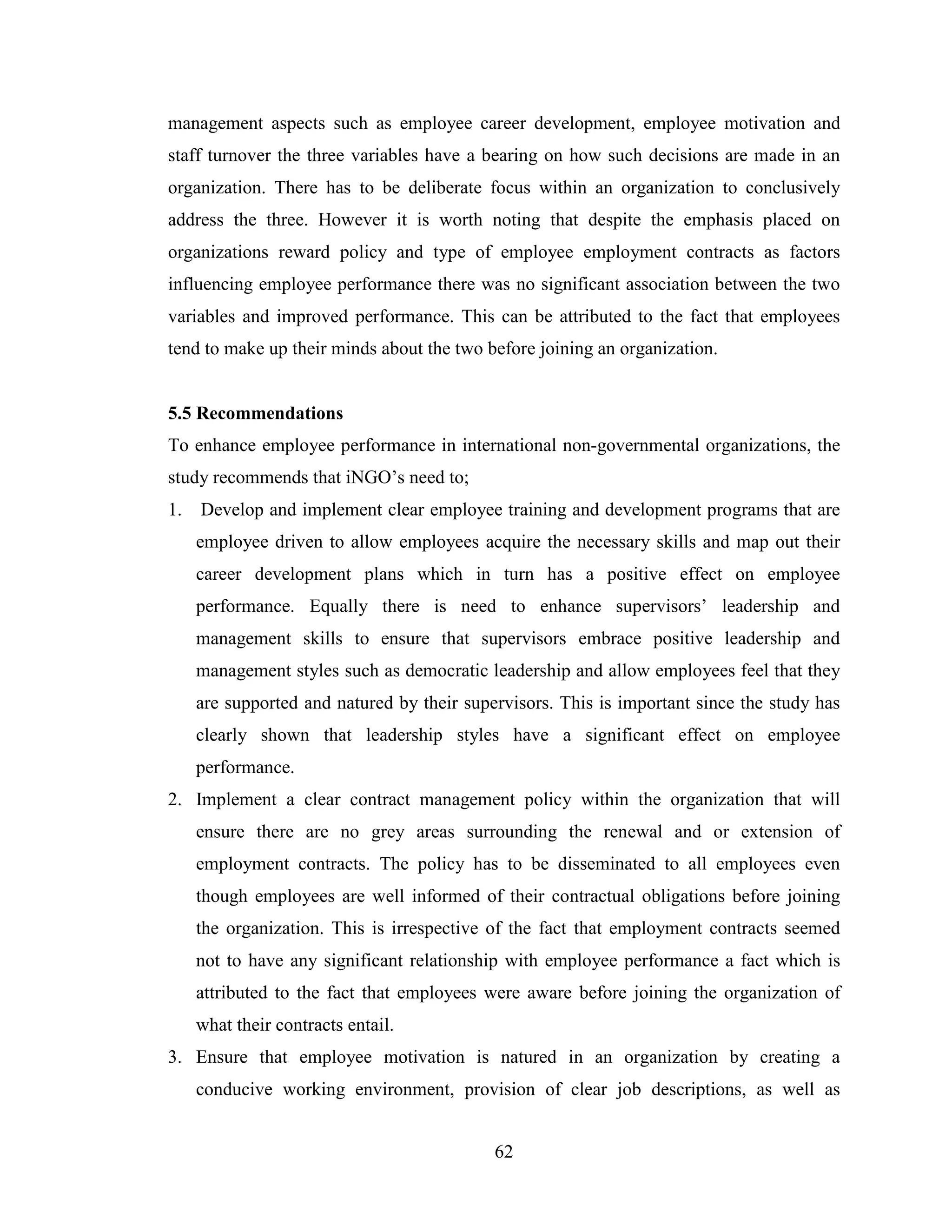 62
management aspects such as employee career development, employee motivation and
staff turnover the three variables have a bearing on how such decisions are made in an
organization. There has to be deliberate focus within an organization to conclusively
address the three. However it is worth noting that despite the emphasis placed on
organizations reward policy and type of employee employment contracts as factors
influencing employee performance there was no significant association between the two
variables and improved performance. This can be attributed to the fact that employees
tend to make up their minds about the two before joining an organization.
5.5 Recommendations
To enhance employee performance in international non-governmental organizations, the
study recommends that iNGO’s need to;
1. Develop and implement clear employee training and development programs that are
employee driven to allow employees acquire the necessary skills and map out their
career development plans which in turn has a positive effect on employee
performance. Equally there is need to enhance supervisors’ leadership and
management skills to ensure that supervisors embrace positive leadership and
management styles such as democratic leadership and allow employees feel that they
are supported and natured by their supervisors. This is important since the study has
clearly shown that leadership styles have a significant effect on employee
performance.
2. Implement a clear contract management policy within the organization that will
ensure there are no grey areas surrounding the renewal and or extension of
employment contracts. The policy has to be disseminated to all employees even
though employees are well informed of their contractual obligations before joining
the organization. This is irrespective of the fact that employment contracts seemed
not to have any significant relationship with employee performance a fact which is
attributed to the fact that employees were aware before joining the organization of
what their contracts entail.
3. Ensure that employee motivation is natured in an organization by creating a
conducive working environment, provision of clear job descriptions, as well as
 