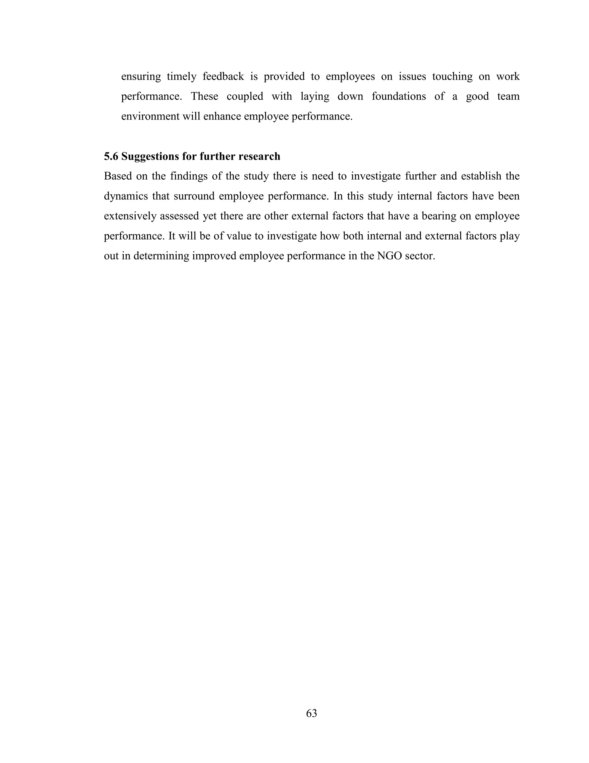 63
ensuring timely feedback is provided to employees on issues touching on work
performance. These coupled with laying down foundations of a good team
environment will enhance employee performance.
5.6 Suggestions for further research
Based on the findings of the study there is need to investigate further and establish the
dynamics that surround employee performance. In this study internal factors have been
extensively assessed yet there are other external factors that have a bearing on employee
performance. It will be of value to investigate how both internal and external factors play
out in determining improved employee performance in the NGO sector.
 
