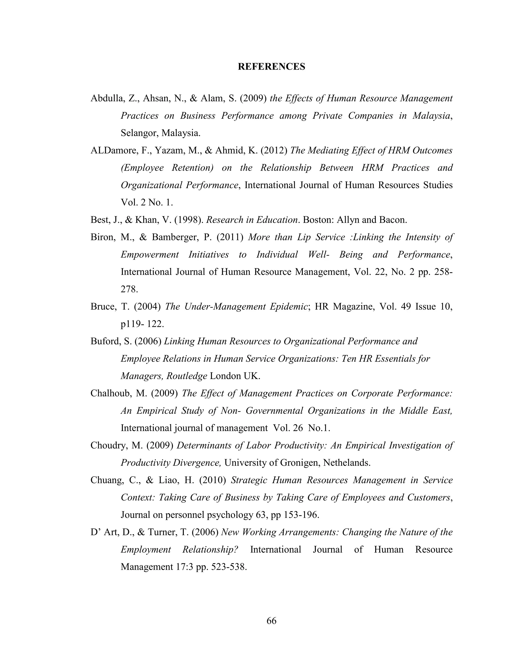 66
REFERENCES
Abdulla, Z., Ahsan, N., & Alam, S. (2009) the Effects of Human Resource Management
Practices on Business Performance among Private Companies in Malaysia,
Selangor, Malaysia.
ALDamore, F., Yazam, M., & Ahmid, K. (2012) The Mediating Effect of HRM Outcomes
(Employee Retention) on the Relationship Between HRM Practices and
Organizational Performance, International Journal of Human Resources Studies
Vol. 2 No. 1.
Best, J., & Khan, V. (1998). Research in Education. Boston: Allyn and Bacon.
Biron, M., & Bamberger, P. (2011) More than Lip Service :Linking the Intensity of
Empowerment Initiatives to Individual Well- Being and Performance,
International Journal of Human Resource Management, Vol. 22, No. 2 pp. 258-
278.
Bruce, T. (2004) The Under-Management Epidemic; HR Magazine, Vol. 49 Issue 10,
p119- 122.
Buford, S. (2006) Linking Human Resources to Organizational Performance and
Employee Relations in Human Service Organizations: Ten HR Essentials for
Managers, Routledge London UK.
Chalhoub, M. (2009) The Effect of Management Practices on Corporate Performance:
An Empirical Study of Non- Governmental Organizations in the Middle East,
International journal of management Vol. 26 No.1.
Choudry, M. (2009) Determinants of Labor Productivity: An Empirical Investigation of
Productivity Divergence, University of Gronigen, Nethelands.
Chuang, C., & Liao, H. (2010) Strategic Human Resources Management in Service
Context: Taking Care of Business by Taking Care of Employees and Customers,
Journal on personnel psychology 63, pp 153-196.
D’ Art, D., & Turner, T. (2006) New Working Arrangements: Changing the Nature of the
Employment Relationship? International Journal of Human Resource
Management 17:3 pp. 523-538.
 