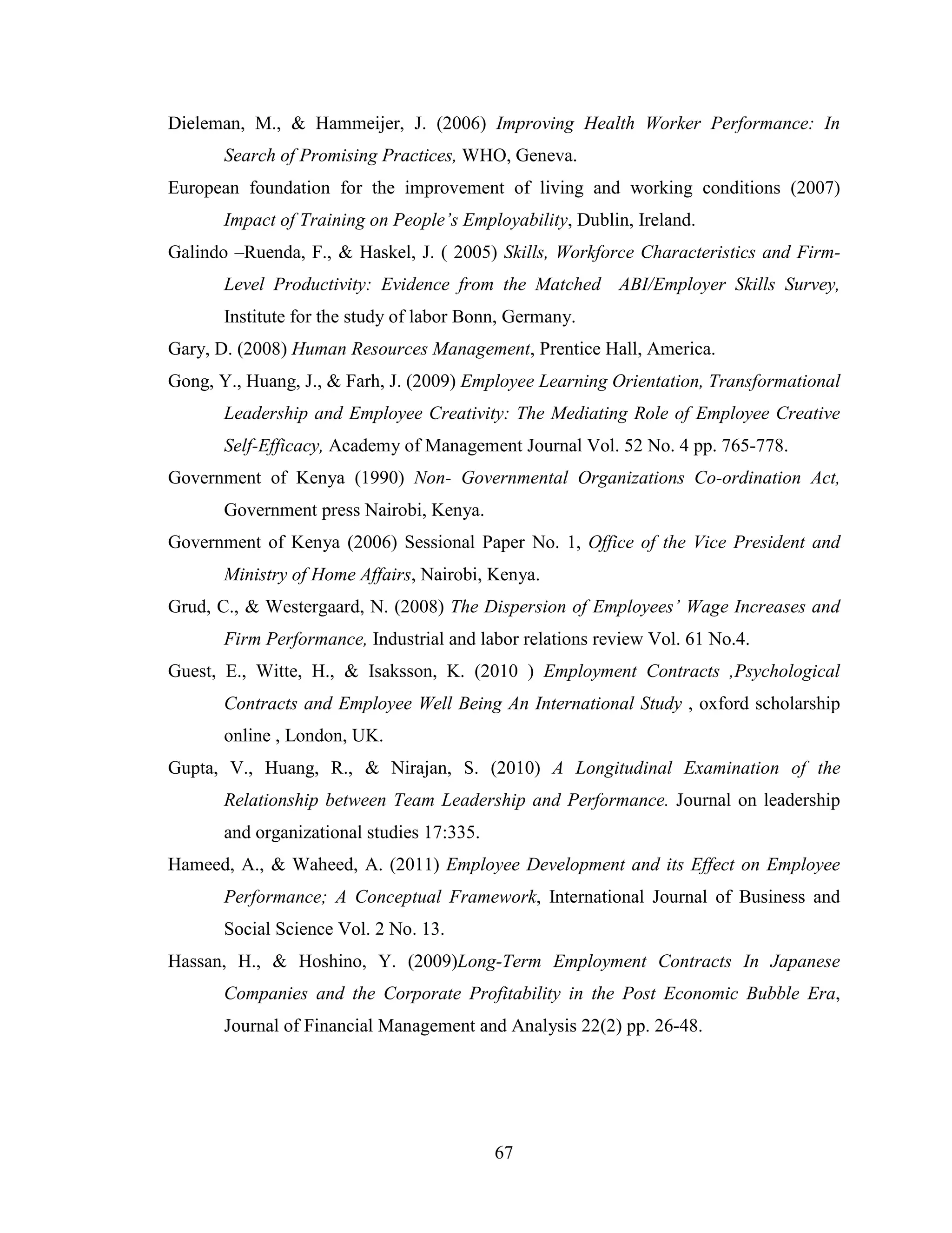 67
Dieleman, M., & Hammeijer, J. (2006) Improving Health Worker Performance: In
Search of Promising Practices, WHO, Geneva.
European foundation for the improvement of living and working conditions (2007)
Impact of Training on People’s Employability, Dublin, Ireland.
Galindo –Ruenda, F., & Haskel, J. ( 2005) Skills, Workforce Characteristics and Firm-
Level Productivity: Evidence from the Matched ABI/Employer Skills Survey,
Institute for the study of labor Bonn, Germany.
Gary, D. (2008) Human Resources Management, Prentice Hall, America.
Gong, Y., Huang, J., & Farh, J. (2009) Employee Learning Orientation, Transformational
Leadership and Employee Creativity: The Mediating Role of Employee Creative
Self-Efficacy, Academy of Management Journal Vol. 52 No. 4 pp. 765-778.
Government of Kenya (1990) Non- Governmental Organizations Co-ordination Act,
Government press Nairobi, Kenya.
Government of Kenya (2006) Sessional Paper No. 1, Office of the Vice President and
Ministry of Home Affairs, Nairobi, Kenya.
Grud, C., & Westergaard, N. (2008) The Dispersion of Employees’ Wage Increases and
Firm Performance, Industrial and labor relations review Vol. 61 No.4.
Guest, E., Witte, H., & Isaksson, K. (2010 ) Employment Contracts ,Psychological
Contracts and Employee Well Being An International Study , oxford scholarship
online , London, UK.
Gupta, V., Huang, R., & Nirajan, S. (2010) A Longitudinal Examination of the
Relationship between Team Leadership and Performance. Journal on leadership
and organizational studies 17:335.
Hameed, A., & Waheed, A. (2011) Employee Development and its Effect on Employee
Performance; A Conceptual Framework, International Journal of Business and
Social Science Vol. 2 No. 13.
Hassan, H., & Hoshino, Y. (2009)Long-Term Employment Contracts In Japanese
Companies and the Corporate Profitability in the Post Economic Bubble Era,
Journal of Financial Management and Analysis 22(2) pp. 26-48.
 