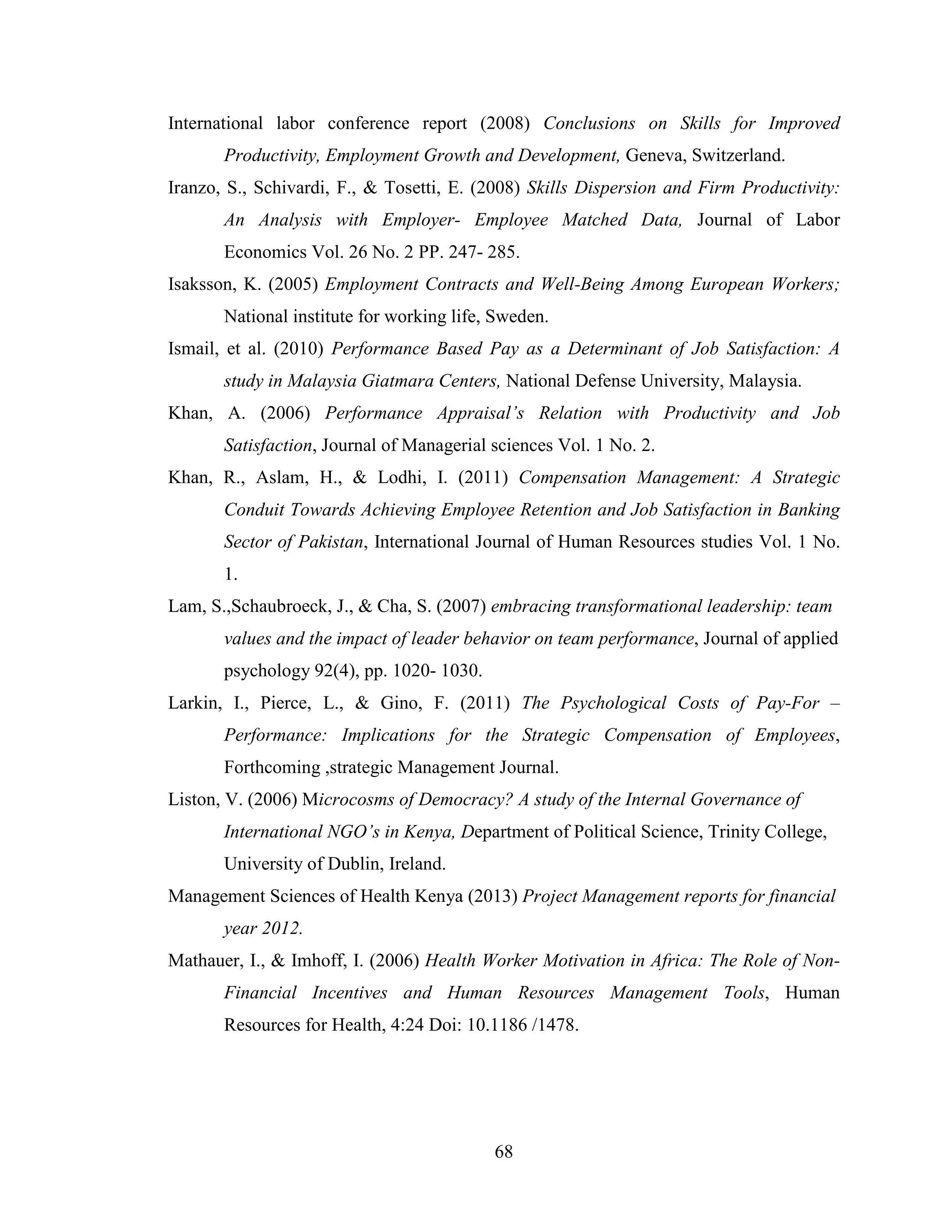 68
International labor conference report (2008) Conclusions on Skills for Improved
Productivity, Employment Growth and Development, Geneva, Switzerland.
Iranzo, S., Schivardi, F., & Tosetti, E. (2008) Skills Dispersion and Firm Productivity:
An Analysis with Employer- Employee Matched Data, Journal of Labor
Economics Vol. 26 No. 2 PP. 247- 285.
Isaksson, K. (2005) Employment Contracts and Well-Being Among European Workers;
National institute for working life, Sweden.
Ismail, et al. (2010) Performance Based Pay as a Determinant of Job Satisfaction: A
study in Malaysia Giatmara Centers, National Defense University, Malaysia.
Khan, A. (2006) Performance Appraisal’s Relation with Productivity and Job
Satisfaction, Journal of Managerial sciences Vol. 1 No. 2.
Khan, R., Aslam, H., & Lodhi, I. (2011) Compensation Management: A Strategic
Conduit Towards Achieving Employee Retention and Job Satisfaction in Banking
Sector of Pakistan, International Journal of Human Resources studies Vol. 1 No.
1.
Lam, S.,Schaubroeck, J., & Cha, S. (2007) embracing transformational leadership: team
values and the impact of leader behavior on team performance, Journal of applied
psychology 92(4), pp. 1020- 1030.
Larkin, I., Pierce, L., & Gino, F. (2011) The Psychological Costs of Pay-For –
Performance: Implications for the Strategic Compensation of Employees,
Forthcoming ,strategic Management Journal.
Liston, V. (2006) Microcosms of Democracy? A study of the Internal Governance of
International NGO’s in Kenya, Department of Political Science, Trinity College,
University of Dublin, Ireland.
Management Sciences of Health Kenya (2013) Project Management reports for financial
year 2012.
Mathauer, I., & Imhoff, I. (2006) Health Worker Motivation in Africa: The Role of Non-
Financial Incentives and Human Resources Management Tools, Human
Resources for Health, 4:24 Doi: 10.1186 /1478.
 