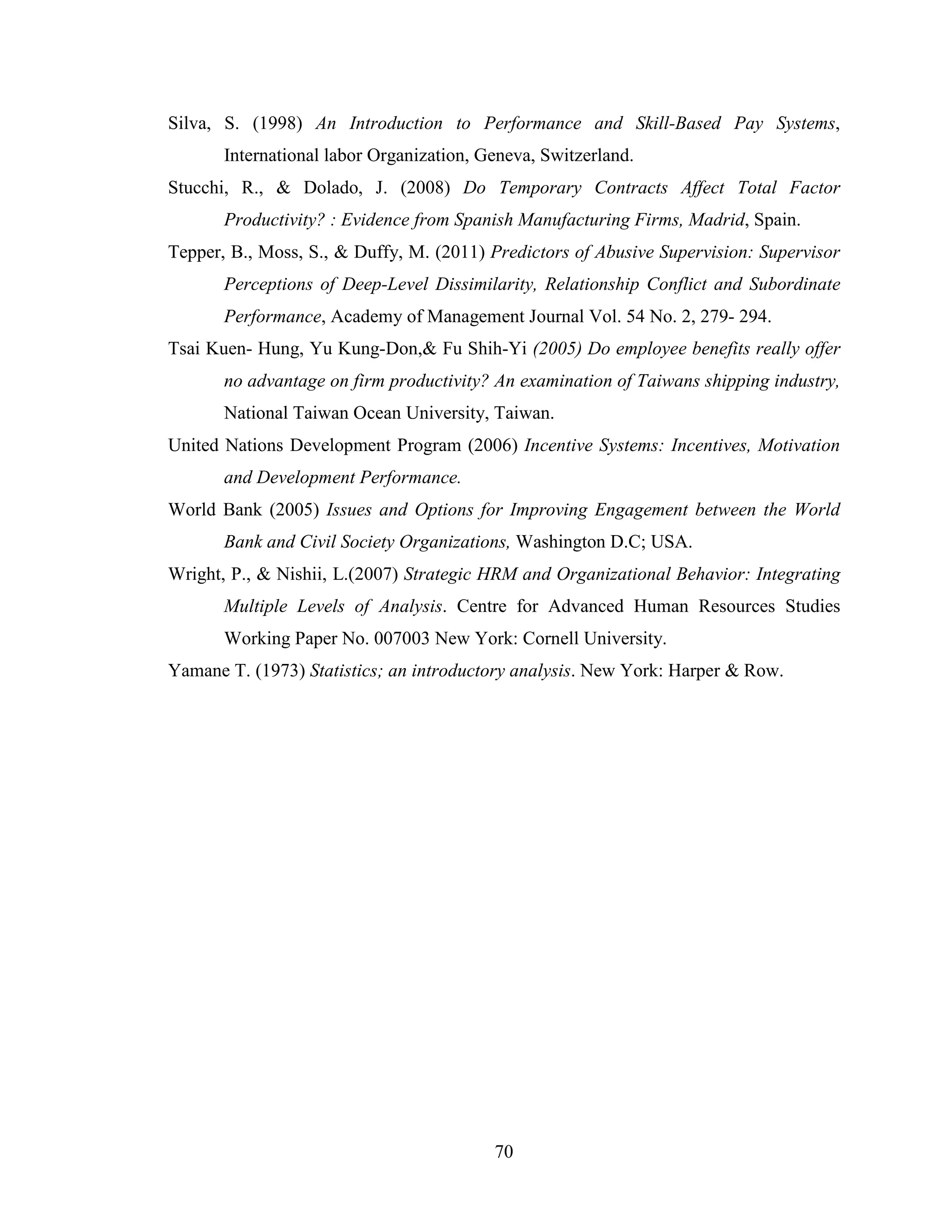 70
Silva, S. (1998) An Introduction to Performance and Skill-Based Pay Systems,
International labor Organization, Geneva, Switzerland.
Stucchi, R., & Dolado, J. (2008) Do Temporary Contracts Affect Total Factor
Productivity? : Evidence from Spanish Manufacturing Firms, Madrid, Spain.
Tepper, B., Moss, S., & Duffy, M. (2011) Predictors of Abusive Supervision: Supervisor
Perceptions of Deep-Level Dissimilarity, Relationship Conflict and Subordinate
Performance, Academy of Management Journal Vol. 54 No. 2, 279- 294.
Tsai Kuen- Hung, Yu Kung-Don,& Fu Shih-Yi (2005) Do employee benefits really offer
no advantage on firm productivity? An examination of Taiwans shipping industry,
National Taiwan Ocean University, Taiwan.
United Nations Development Program (2006) Incentive Systems: Incentives, Motivation
and Development Performance.
World Bank (2005) Issues and Options for Improving Engagement between the World
Bank and Civil Society Organizations, Washington D.C; USA.
Wright, P., & Nishii, L.(2007) Strategic HRM and Organizational Behavior: Integrating
Multiple Levels of Analysis. Centre for Advanced Human Resources Studies
Working Paper No. 007003 New York: Cornell University.
Yamane T. (1973) Statistics; an introductory analysis. New York: Harper & Row.
 