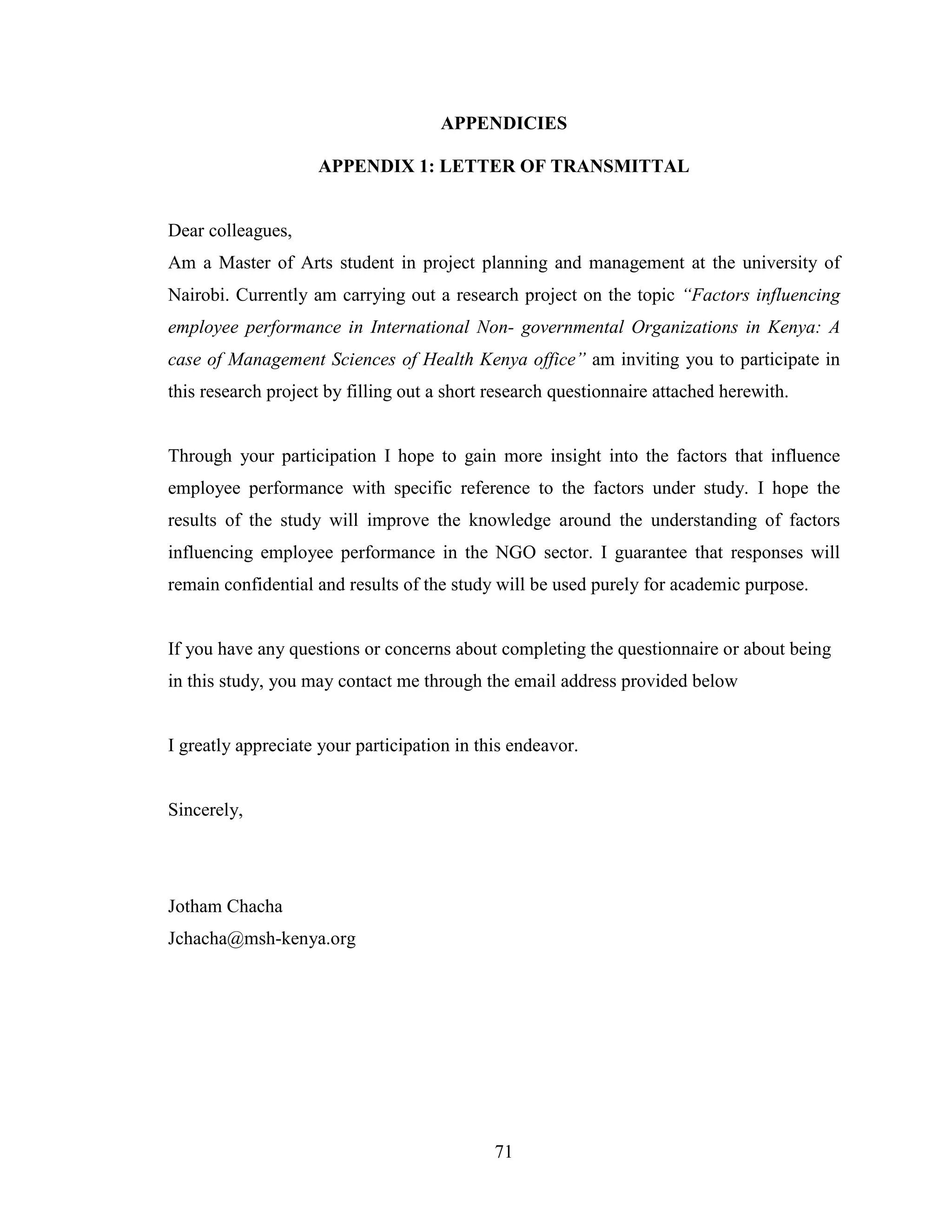 71
APPENDICIES
APPENDIX 1: LETTER OF TRANSMITTAL
Dear colleagues,
Am a Master of Arts student in project planning and management at the university of
Nairobi. Currently am carrying out a research project on the topic “Factors influencing
employee performance in International Non- governmental Organizations in Kenya: A
case of Management Sciences of Health Kenya office” am inviting you to participate in
this research project by filling out a short research questionnaire attached herewith.
Through your participation I hope to gain more insight into the factors that influence
employee performance with specific reference to the factors under study. I hope the
results of the study will improve the knowledge around the understanding of factors
influencing employee performance in the NGO sector. I guarantee that responses will
remain confidential and results of the study will be used purely for academic purpose.
If you have any questions or concerns about completing the questionnaire or about being
in this study, you may contact me through the email address provided below
I greatly appreciate your participation in this endeavor.
Sincerely,
Jotham Chacha
Jchacha@msh-kenya.org
 