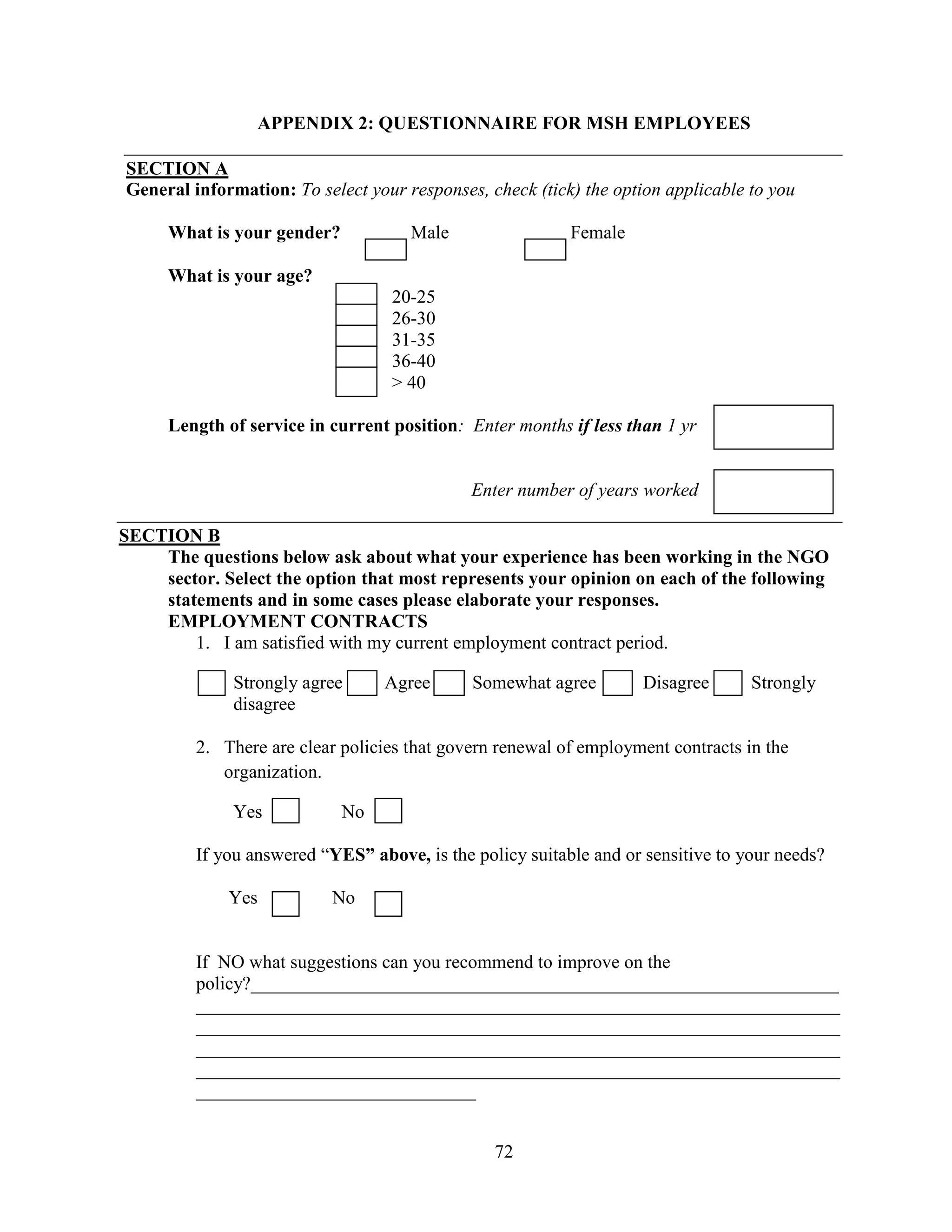72
APPENDIX 2: QUESTIONNAIRE FOR MSH EMPLOYEES
SECTION A
General information: To select your responses, check (tick) the option applicable to you
What is your gender? Male Female
What is your age?
20-25
26-30
31-35
36-40
> 40
Length of service in current position: Enter months if less than 1 yr
Enter number of years worked
SECTION B
The questions below ask about what your experience has been working in the NGO
sector. Select the option that most represents your opinion on each of the following
statements and in some cases please elaborate your responses.
EMPLOYMENT CONTRACTS
1. I am satisfied with my current employment contract period.
Strongly agree Agree Somewhat agree Disagree Strongly
disagree
2. There are clear policies that govern renewal of employment contracts in the
organization.
Yes No
If you answered “YES” above, is the policy suitable and or sensitive to your needs?
Yes No
If NO what suggestions can you recommend to improve on the
policy?_______________________________________________________________
_____________________________________________________________________
_____________________________________________________________________
_____________________________________________________________________
_____________________________________________________________________
______________________________
 