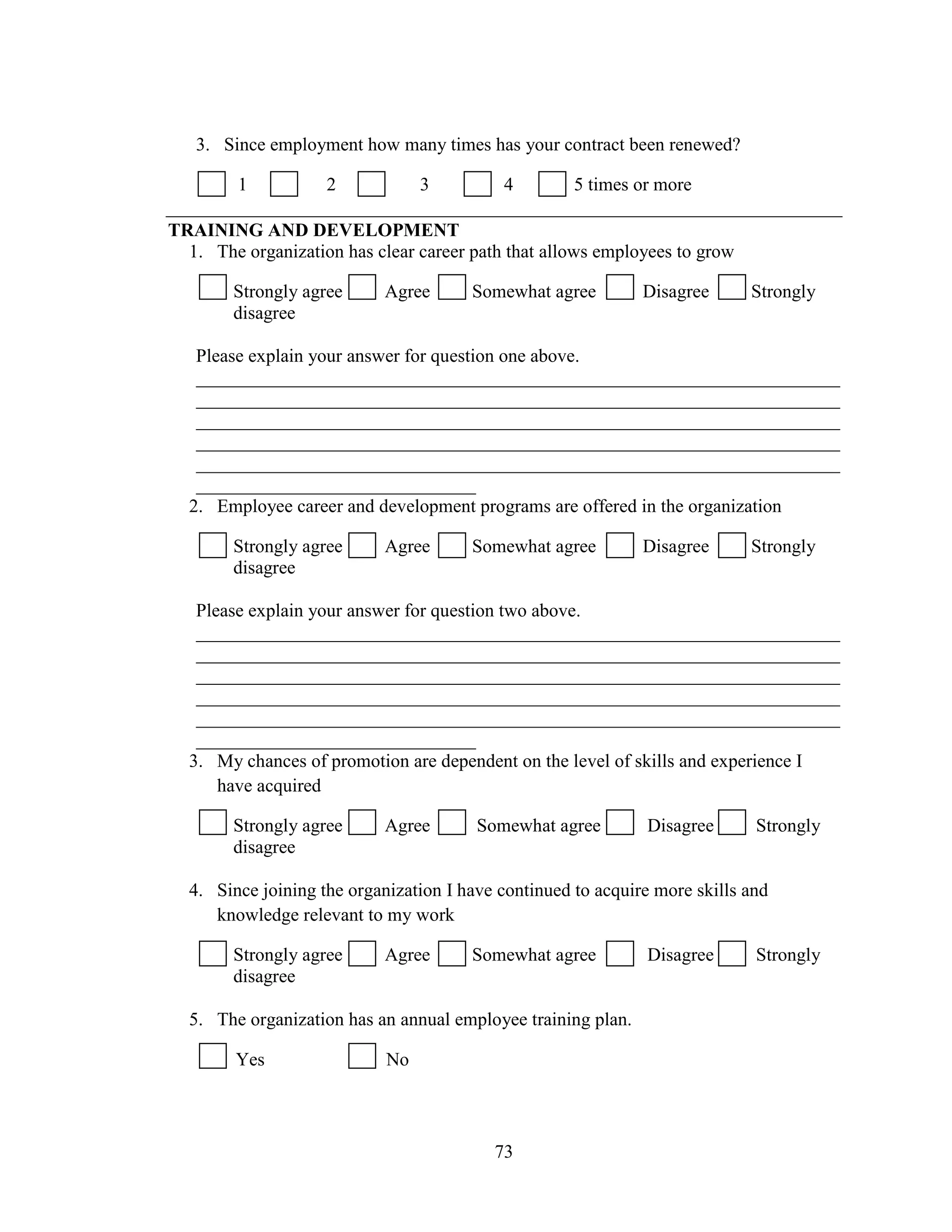 73
3. Since employment how many times has your contract been renewed?
1 2 3 4 5 times or more
TRAINING AND DEVELOPMENT
1. The organization has clear career path that allows employees to grow
Strongly agree Agree Somewhat agree Disagree Strongly
disagree
Please explain your answer for question one above.
_____________________________________________________________________
_____________________________________________________________________
_____________________________________________________________________
_____________________________________________________________________
_____________________________________________________________________
______________________________
2. Employee career and development programs are offered in the organization
Strongly agree Agree Somewhat agree Disagree Strongly
disagree
Please explain your answer for question two above.
_____________________________________________________________________
_____________________________________________________________________
_____________________________________________________________________
_____________________________________________________________________
_____________________________________________________________________
______________________________
3. My chances of promotion are dependent on the level of skills and experience I
have acquired
Strongly agree Agree Somewhat agree Disagree Strongly
disagree
4. Since joining the organization I have continued to acquire more skills and
knowledge relevant to my work
Strongly agree Agree Somewhat agree Disagree Strongly
disagree
5. The organization has an annual employee training plan.
Yes No
 
