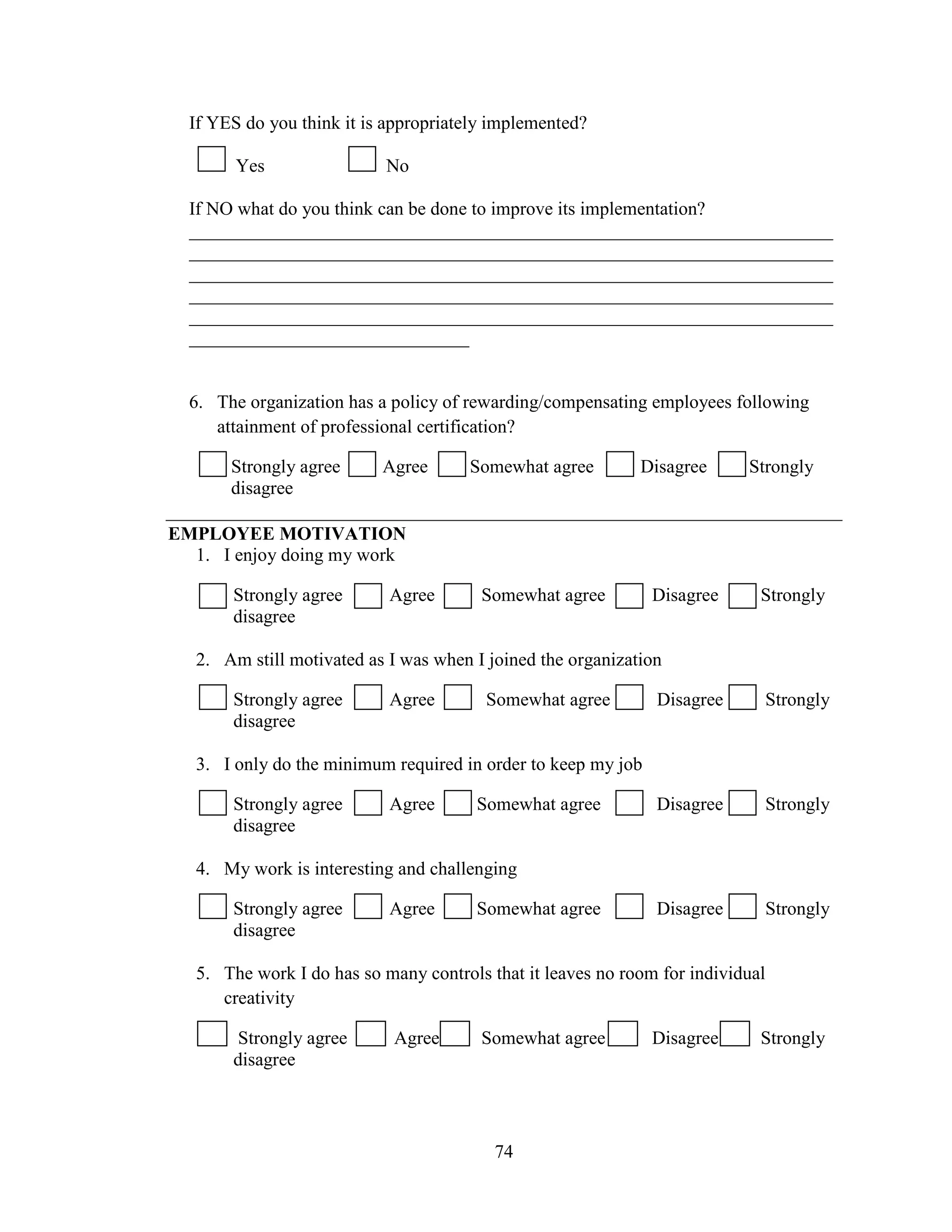 74
If YES do you think it is appropriately implemented?
Yes No
If NO what do you think can be done to improve its implementation?
_____________________________________________________________________
_____________________________________________________________________
_____________________________________________________________________
_____________________________________________________________________
_____________________________________________________________________
______________________________
6. The organization has a policy of rewarding/compensating employees following
attainment of professional certification?
Strongly agree Agree Somewhat agree Disagree Strongly
disagree
EMPLOYEE MOTIVATION
1. I enjoy doing my work
Strongly agree Agree Somewhat agree Disagree Strongly
disagree
2. Am still motivated as I was when I joined the organization
Strongly agree Agree Somewhat agree Disagree Strongly
disagree
3. I only do the minimum required in order to keep my job
Strongly agree Agree Somewhat agree Disagree Strongly
disagree
4. My work is interesting and challenging
Strongly agree Agree Somewhat agree Disagree Strongly
disagree
5. The work I do has so many controls that it leaves no room for individual
creativity
Strongly agree Agree Somewhat agree Disagree Strongly
disagree
 