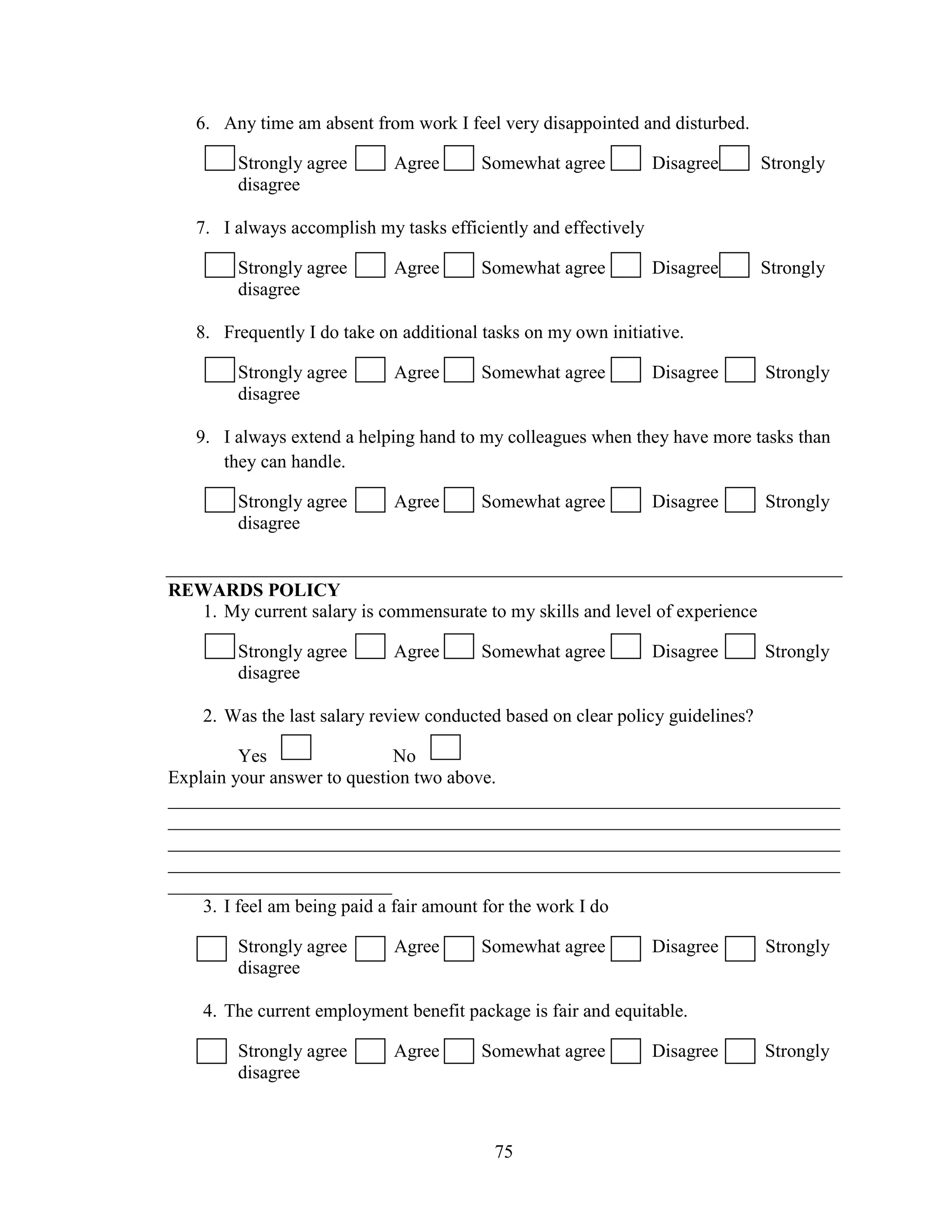 75
6. Any time am absent from work I feel very disappointed and disturbed.
Strongly agree Agree Somewhat agree Disagree Strongly
disagree
7. I always accomplish my tasks efficiently and effectively
Strongly agree Agree Somewhat agree Disagree Strongly
disagree
8. Frequently I do take on additional tasks on my own initiative.
Strongly agree Agree Somewhat agree Disagree Strongly
disagree
9. I always extend a helping hand to my colleagues when they have more tasks than
they can handle.
Strongly agree Agree Somewhat agree Disagree Strongly
disagree
REWARDS POLICY
1. My current salary is commensurate to my skills and level of experience
Strongly agree Agree Somewhat agree Disagree Strongly
disagree
2. Was the last salary review conducted based on clear policy guidelines?
Yes No
Explain your answer to question two above.
________________________________________________________________________
________________________________________________________________________
________________________________________________________________________
________________________________________________________________________
________________________
3. I feel am being paid a fair amount for the work I do
Strongly agree Agree Somewhat agree Disagree Strongly
disagree
4. The current employment benefit package is fair and equitable.
Strongly agree Agree Somewhat agree Disagree Strongly
disagree
 