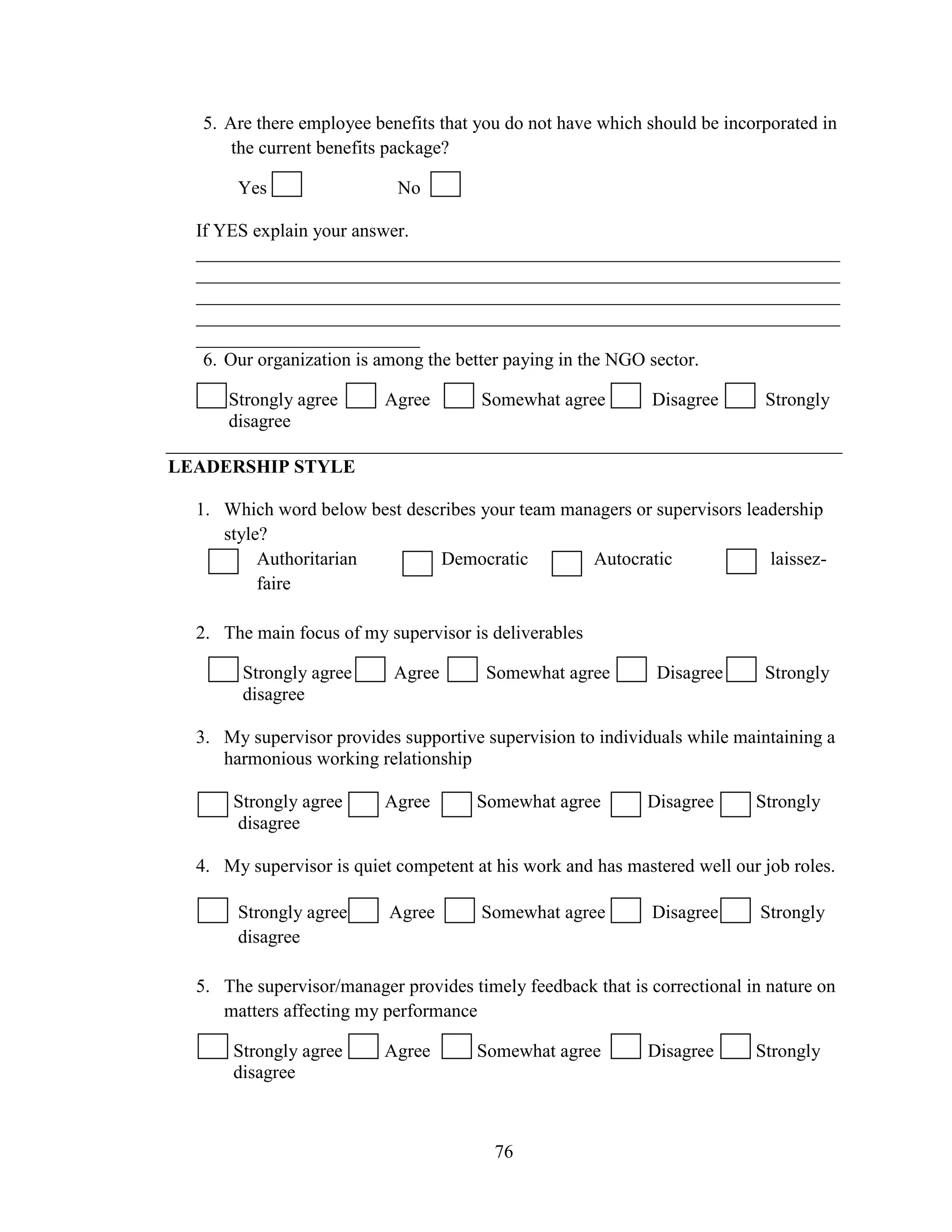 76
5. Are there employee benefits that you do not have which should be incorporated in
the current benefits package?
Yes No
If YES explain your answer.
_____________________________________________________________________
_____________________________________________________________________
_____________________________________________________________________
_____________________________________________________________________
________________________
6. Our organization is among the better paying in the NGO sector.
Strongly agree Agree Somewhat agree Disagree Strongly
disagree
LEADERSHIP STYLE
1. Which word below best describes your team managers or supervisors leadership
style?
Authoritarian Democratic Autocratic laissez-
faire
2. The main focus of my supervisor is deliverables
Strongly agree Agree Somewhat agree Disagree Strongly
disagree
3. My supervisor provides supportive supervision to individuals while maintaining a
harmonious working relationship
Strongly agree Agree Somewhat agree Disagree Strongly
disagree
4. My supervisor is quiet competent at his work and has mastered well our job roles.
Strongly agree Agree Somewhat agree Disagree Strongly
disagree
5. The supervisor/manager provides timely feedback that is correctional in nature on
matters affecting my performance
Strongly agree Agree Somewhat agree Disagree Strongly
disagree
 