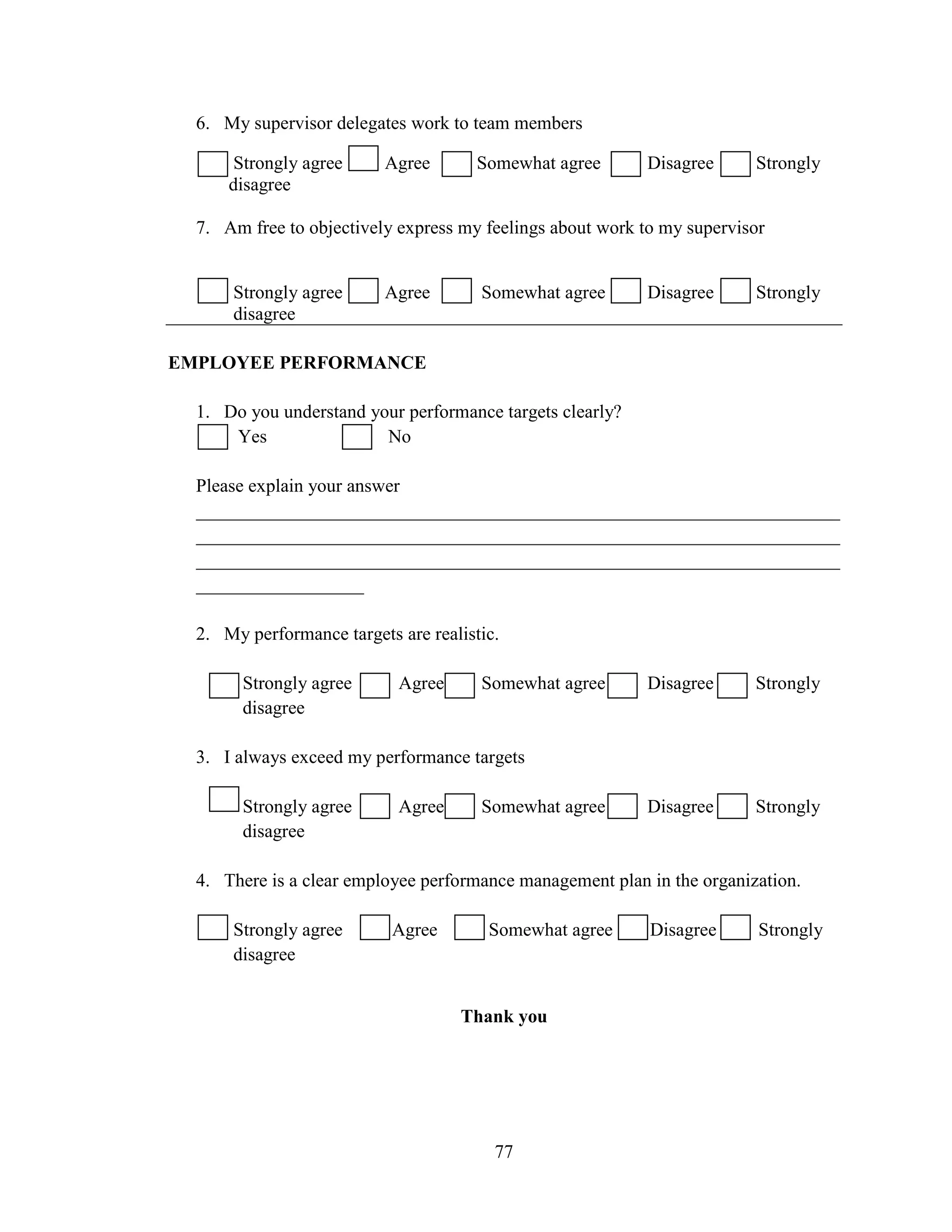 77
6. My supervisor delegates work to team members
Strongly agree Agree Somewhat agree Disagree Strongly
disagree
7. Am free to objectively express my feelings about work to my supervisor
Strongly agree Agree Somewhat agree Disagree Strongly
disagree
EMPLOYEE PERFORMANCE
1. Do you understand your performance targets clearly?
Yes No
Please explain your answer
_____________________________________________________________________
_____________________________________________________________________
_____________________________________________________________________
__________________
2. My performance targets are realistic.
Strongly agree Agree Somewhat agree Disagree Strongly
disagree
3. I always exceed my performance targets
Strongly agree Agree Somewhat agree Disagree Strongly
disagree
4. There is a clear employee performance management plan in the organization.
Strongly agree Agree Somewhat agree Disagree Strongly
disagree
Thank you
 