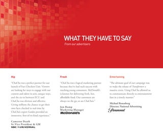 WHAT THEY HAVE TO SAY
                                                From our advertisers




Hip                                         Fresh                                     Entertaining

“ChaCha was a perfect partner for our       “ChaCha was a logical marketing partner   “The ultimate goal of our campaign was
launch of Fact Checkers Unit. Viewers       because they’ve had such success with     to make the release of Transformers a
are looking for ways to engage with our     reaching young consumers. McDonald’s      massive event. Using ChaCha allowed us
content and talent in new, unique ways,     is known for delivering fresh, hot,       to communicate directly to entertainment
and the tie-in between FCU and              affordable food. Our customers are        fans in a timely manner.”
ChaCha was obvious and effective.           always on the go; so are ChaCha’s.”
                                                                                      Michael Rosenberg
Giving millions the chance to get their
                                            Jon Rump                                  Director, National Advertising
own facts checked in real-time by
                                            Marketing Manager
ChaCha’s expert Guides provided an
immersive, first-of-its-kind experience.”

Cameron Death
Sr. Vice President & GM
 