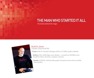 THE MAN WHO STARTED IT ALL
        The brains behind the magic




Scott A. Jones
Founder, Chairman & CEO
Creator of the #1 voicemail technology used by over 2 billion people worldwide.

 Architect of the world’s largest music database — accessed over 100 billion times
 annually by iTunes, electronics, computers, and more.

  Founder of ChaCha, which provides people with quick, accurate answers and deals
  from anywhere.
 