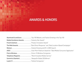 AWARDS & HONORS




Quantcast & comScore............................Top 100 Website, and Fastest Growing in the Top 100
Mobile Excellence Awards..................... Industry Star Award”
                                            ”
Frost & Sullivan.......................................“Product Innovation Award”
The Mobi Awards..................................... Best Direct Response” and “Best Location-Based Campaigns”
                                                   ”
Nielsen.......................................................Fastest Growing and #1 in SMS Search
AT&T...........................................................Fast-Pitch Platinum Award for “Best Mobile Consumer Application”
Fierce Wireless.........................................Fierce 15 Wireless Companies
Telephony Magazine...............................“Most Innovative Mobile Service”
Summit at Stanford.................................“AlwaysOn Global 250 Winner”
Lead 411...................................................“Hottest Companies”
 
