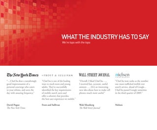 What the industry has to sayWhat the industry has to sayWha
  We’re tops with the tops
                                                                WHAT THE INDUSTRY HAS TO SAY
                                                                   We’re tops with the tops
                                                                We’re tops with the tops                                                               We’re top




        “…ChaCha does a tantalizingly      “ChaCha is one of the leading            “Overall, I liked ChaCha …,        “ChaCha now ranks as the number
      “Overall, I liked ChaCha …,
        good impersonationtantalizingly
        “…ChaCha does a of a                “ChaChasecond consecutive
                                              For the has successfully
                                           ways to reach teens and young           “…ChaCha doesChaCha …,
                                                                                    I received liked a tantalizingly
                                                                                   “Overall, Ifast, accurate, useful    For the second consecutive
                                                                                                                       “ChaCha has successfully
                                                                                                                       one most-trafficked mobile text       “…Ch
nts   I personal concierge who caters
        good impersonation of useful
        received fast, accurate, a         adults. They’ve key requirements
                                            identifiedChaCha announced that
                                              quarter, the successfully            good impersonation of auseful
                                                                                   Ianswers …. [It’s] an interesting
                                                                                     received fast, accurate,           quarter, ChaCha announced that
                                                                                                                       search service, ahead of Google...
                                                                                                                       identified the key requirements       good
      answers whims, and saves the
        to your …. [It’s] an interesting
        personal concierge who caters      identifiedpure-play SMS and
                                            of mobilethe key requirements
                                              among search users search            personal about how to make cell
                                                                                    new idea concierge interesting
                                                                                   answers …. [It’s] anwho caters      ChaChapure-play SMS search
                                                                                                                       of mobile search userssometime
                                                                                                                        among passed Google and              perso
        day idea about how
            with amazing frequency.”
      newyour whims, andto make cell       of mobile search users and
                                            offers a solution that provides        to your much more useful.”
                                                                                    phones whims, and                  in the third quarter of 2009.”
s       to                    saves the       providers ChaCha, Google SMS         new idea about how saves thecell
                                                                                                          to make       providers ChaCha, Google SMS
                                                                                                                       offers a solution that provides       to you
                                           offer a solution that provides
 in   phones much more useful.”
        day with amazing frequency.”        the best user SMS, ChaCha is the
                                              and Yahoo! experience within         day with amazing frequency.”
                                                                                   phones much more useful.”            and Yahoo! SMS, ChaCha is the
                                                                                                                       the best user experience within       day w
                                           the best user experience on mobile.”
                                            the mobile environment.”
                                              fastest growing service, capturing                                        fastest growing service, capturing
                                                                                                                       the mobile environment.”
       David Pogue                            more than 28 percent of standard
                                           Frost and Sullivan                      Walt Mossberg                       Nielsen 28 percent of standard
                                                                                                                        more than
      WaltNew York Times
       The Mossberg
       David Pogue                            rate SMS search transactions         David Pogue Journal
                                                                                   The Wall Street
                                                                                   Walt Mossberg                        rate SMS search transactions         Davi
      The Wall Street Journal
       The New York Times                   Frost andthese providers in the
                                              between Sullivan                     The Wall York Times
                                                                                       New Street Journal               between these providers in the
                                                                                                                       Frost and Sullivan                    The N
                                              third quarter (according to the Q3                                        third quarter (according to the Q3
                                              2008 Mobile Messaging Report                                              2008 Mobile Messaging Report
                                              from the Nielsen Company).                                                from the Nielsen Company).
 
