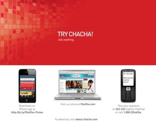 TRY CHACHA!
                               Ask anything...




                                                                            To: 242-242

                                                                            What should
                                                                            I eat for
                                                                            lunch?




                                 Visit us online at ChaCha.com
       Download our                                                      Text your question
       iPhone app at                                                to 242-242 (spells ChaCha)
http:/bit.ly/ChaCha-iTunes                                             or call 1.800.2ChaCha.

                             To advertise, visit about.chacha.com
 
