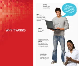 SIMPLE             ChaCh
                            Answers - not     all my a answers
                            endless links   totally Q’s and it’s
                                                   F
                                            That’s UN & FREE
                                                   why I a       !
                                               pick C     lways
                                                     haCha
                                                           .
               FREE
               More info for free -
               plus special deals
               that match a user’s
               interests




                 TIMELY
WHY IT WORKS     On-the-spot
                 answers




                  MEETS INDIVIDUAL
                  NEEDS
                  Every person has
                  their own questions,
                  timing and interests




                      UNIVERSAL
                      Our mobile
                      services work on
                      95% of all phones
 