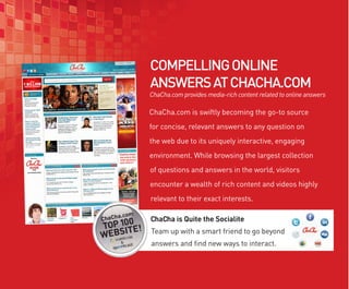 COMPELLING ONLINE
ANSWERS AT CHACHA.COM
ChaCha.com provides media-rich content related to online answers

ChaCha.com is swiftly becoming the go-to source
for concise, relevant answers to any question on
the web due to its uniquely interactive, engaging
environment. While browsing the largest collection
of questions and answers in the world, visitors
encounter a wealth of rich content and videos highly
relevant to their exact interests.

ChaCha is Quite the Socialite
Team up with a smart friend to go beyond
answers and find new ways to interact.
 