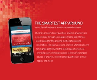 THE SMARTEST APP AROUND
Access the leading source for answers in an appealing new app


ChaCha’s answers to any question, anytime, anywhere are
now available through an engaging mobile app interface
ideally suited for this growing method of accessing
 information. The quick, accurate answers ChaCha is known
 for migrate perfectly into the mobile app environment
 providing users immediate access to the world’s largest
  source of answers, recently asked questions on similar
  topics, and more!
 